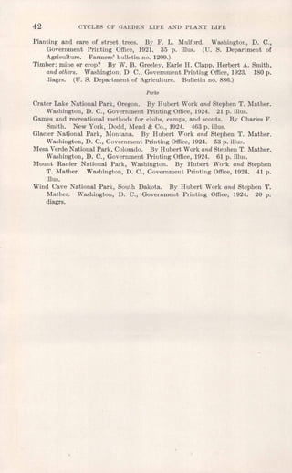 42 CYCLES OF GARDEN LIFE AND PLANT LIFE
Planting and care of street trees. By F. L. Mulford. Washington, D. C.,
Government Printing Office, 1921. 35 p. illus. (U. S. Department of
Agriculture. Farmers' bulletin no. 1209.)
Timber: mine or crop? By W. B. Greeley, Earle H. Clapp, Herbert A. Smith,
and others. Washington, D. C., Government Printing Office, 1923. 180 p.
diagrs, (U. S. Department of Agriculture. Bulletin no. 886.)
Parks
Crater Lake National Park, Oregon. By Hubert Work and Stephen T. Mather.
Washington, D. C., Government Printing Office, 1924. 21 p. iIlus.
Games and recreational methods for clubs, camps, and scouts. By Charles F.
Smith. New York, Dodd, Mead & Co., 1924. 463 p. illus.
Glacier National Park, Montana. By Hubert Work and Stephen T. Mather.
Washington, D. C., Government Printing Office, 1924. 53 p. illus.
Mesa Verde National Park, Colorado. By Hubert Work and Stephen T. Mather.
Washington, D. C., Government Printing Office, 1924. 61 p. illus.
Mount Ranier National Park, Washington. By Hubert Work and Stephen
T. Mather. Washington, D. C., Government Printing Office, 1924. 41 p.
illus.
Wind Cave National Park, South Dakota. By Hubert Work and Stephen T.
Mather. Washington, D. C., Government Printing Office, 1924. 20 p.
diagrs.
 