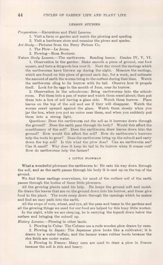 44 CYCLES OF GARDEN LIFE AND PLANT LIFE
LESSON STUDIES
Preparation.-Excursions and Field Lessons.
1. Visit a farm or garden and watch the plowing and spading.
2. Visit a hardware store and examine the plows and spades.
Art Study.-Pictures from the Perry Picture Co.
1. The Plow- Le Jeune.
2. Plowing-Rosa Bonheur.
Nature Study Lessons.-The earthworm. Reading lesson. Grades IV, V, VI.
1. Observation in the garden: Make smooth a piece of ground, one foot
square, and turn a drygoods box over it. Next day count the castings which
the earthworms have thrown up during the night. Measure the castings,
which are found on this piece of ground each day, for a week, and estimate
the amount of earth the worms bring to the surface during that time. Watch
the earthworm cling to its burrow with its tail. Observe how it propels
itself. Look for its eggs in the month of June, near its burrow.
2. Observation in the schoolroom: Bring earthworms into the school-
room. Put them into a pan of water and watch them crawl about; then put
them into a box of soil having a glass side. Watch them burrow. Place
leaves on the top of the soil and see if they will disappear. Watch the
worms crawl upward against the glass. Watch them closely when you
jar the box, when you put an onion near them, and when you suddenly put
them into a strong light.
Questions: Does the earthworm eat the soil as it burrows down through
the ground? Does the earth pass through its body? Would this affect the
constituency of the soil? Does the earthworm draw leaves down into the
ground? How would this affect the soil? How do earthworm's burrows
help the roots to grow? Does the earthworm bring up the subsoil and carry
down the top soil? Is this what the plow does? Can an earthworm see?
Can it smell? Why does it keep its tail in its burrow when it comes out?
How do earthworms help the farmer?
A LITTLE PLOWMAN
What a wonderful plowman the earthworm is: He eats his way down through
the soil, and as the earth passes through his body it is cast up on the top of the
ground.
We find these castings everywhere, for most of the surface soil of the earth
passes through the bodies of these little plowmen.
All the growing plants need his help. He keeps the ground soft and moist.
He draws the leaves that are on the ground down into his burrow, and these give
food to the plant. The roots creep down through the openings which he makes
and find an easy path into the earth.
All the crops of corn, wheat, and rye, all the peas and beans in the gardens and
all the growing things we need for our food are helped by this busy little worker.
In the night, while we are sleeping, he is carrying the topsoil down below the
surface and bringing the subsoil up.
HistOTyLessons.-Plowing in other lands.
1. Plowing in Cuba: The Cubans use a rude wooden plow drawn by oxen.
2. Plowing in Japan: The Japanese plow looks like a cultivator; it is
drawn by a water buffalo, and the farmer wears rubber boots because the
rice fields are under water.
3. Plowing in France: Many oxen are used to draw a plow in France
because the soil is rich and heavy.
 