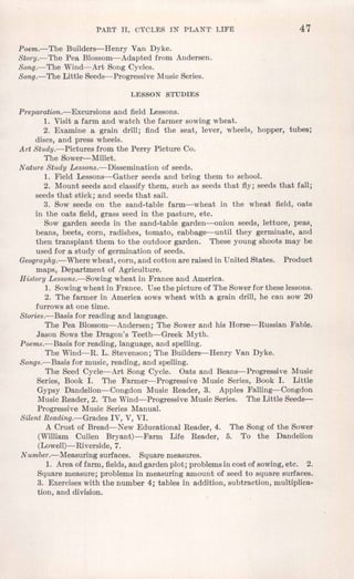 PART II. CYCLES IN PLANT' LIFE 47
Poem.-The Builders-Henry Van Dyke.
Story.-The Pea Blossom-Adapted from Andersen.
Song.-The Wind-Art Song Cycles.
Song.-The Little Seeds-Progressive Music Series.
LESSON STUDIES
Preparation.- Excursions and field Lessons.
1. Visit a farm and watch the farmer sowing wheat.
2. Examine a grain drill; find the seat, lever, wheels, hopper, tubes;
discs, and press wheels.
Art Study.-Pictures from the Perry Picture Co.
The Sower-Millet.
Nature Study Lessons.- Dissemination of seeds.
1. Field Lessons-Gather seeds and bring them to school.
2. Mount seeds and classify them, such as seeds that fly; seeds that fall;
seeds that stick; and seeds that sail.
3. Sow seeds on the sand-table farm-wheat in the wheat field, oats
in the oats field, grass seed in the pasture, etc.
Sow garden seeds in the sand-table garden-onion seeds, lettuce, peas,
beans, beets, corn, radishes, tomato, cabbage-until they germinate, and
then transplant them to the outdoor garden. These young shoots may be
used for a study of germination of seeds.
Geography.-Where wheat, corn, and cotton are raised in United States. Product
maps, Department of Agriculture.
History Lessons.-Sowing wheat in France and America.
1. Sowingwheat in France. Use the picture of The Sowerfor these lessons.
2. The farmer in America sows wheat with a grain drill, he can sow 20
furrows at one time.
Stories.-Basis for reading and language.
The Pea Blossom-Andersen; The Sower and his Horse-Russian Fable.
Jason Sows the Dragon's Teeth-Greek Myth.
Poems.-Basis for reading, language, and spelling.
The Wind-R. L. Stevenson; The Builders-Henry Van Dyke.
Songs.-Basis for music, reading, and spelling.
The Seed Cycle-Art Song Cycle. Oats and Beans-Progressive Music
Series, Book I. The Farmer-Progressive Music Series, Book I. Little
Gypsy Dandelion-Congdon Music Reader, 3. Apples Falling-Congdon
Music Reader, 2. The Wind-Progressive Music Series. The Little Seeds-
Progressive Music Series Manual.
Silent Reading.-Grades IV, V, VI.
A Crust of Bread-New Educational Reader, 4. The Song of the Sower
(William Cullen Bryant)-Farm Life Reader, 5. To the Dandelion
(Lowell)-Riverside, 7.
Number.-Measuring surfaces. Square measures.
1. Area of farm, fields,and garden plot; problemsin cost of sowing,etc. 2.
Square measure; problems in measuring amount of seed to square surfaces.
3. Exerciseswith the number 4; tables in addition, subtraction, multiplica-
tion, and division.
 