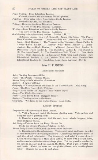 50 CYCLES OF GARDEN LIFE AND PLANT LIFE
Paper Cutting.-From Literature Lessons.
Colored poster of the sower from Millet's picture.
Painting.-With water colors, from Nature Study Lessons.
Seeds that fly, fall, sail and stick.
Telling.-Reproduction from Literature Lessons.
The story of The Pea Blossom-Andersen.
Writing.-From Literature and Nature Study Lessons.
The story of The Pea Blossom-Andersen.
Oral Reading.-Supplementary readers. Grades I, II, III.
Robinson Crusoe. Mary of Plymouth-James Otis Series. The Flag-
Hans Christian Andersen. Dandelion-Life and Literature, 1. Milkweed
Seeds-Finch Reader, 1. The Treasure in the Vineyard-Classic Fables, 1.
Acorns-Finch Reader, 1. Hickory Nuts-Finch Reader, 1. Horse-
chestnut Burrs-Finch' Reader, 1. Milkweed Seeds-Finch Reader, 1.
Dandelions-Finch Reader, 1. The Dandelion-Aldine, 1. The Dandelion
(E. Erskinej-c-Merrtll, 2. The Dandelion-Child World, 2. How Seeds
Travel-Sloan Readers, 2. A September Walk with Aunt Fannie-New
Educational Readers, 3. An October Walk with Aunt Fannie-New
Educational Readers, 3. Dandelion Down (Lucy Larcom)-Cyr, 3.
Series III. PLANTING
AUDITORIUM PROGRAM
Art.-Planting Potatoes-Millet.
Poem.-The Potato-Thomas Moore.
Nature Study.-Soils, retention of moisture.
History.-A farmer dibbing.
Geography.-Where potatoes are raised in the United States. Map study.
Poem.-The Corn Song-J. G. Whittier.
Story.-Jason Plants the Dragon's Teeth-Greek Myth.
Song.-The Wind-Stevenson.
Poem.-Little Brown Seed-Margaret Sidney.
History.-Planting cotton in the South.
Geography.-Wet lands in the United States. Map study.
LESSON STUDIES
Preparatwn.-Excursions and Field Lessons.
1. Visit a farm and watch the farmer planting corn. Visit gardens and
study the plan of planting seeds.
2. Examine a corn planter; find the seat, lever, wheels, hoppers, tubes,
disks, and press wheels.
Art Study.-Pictures from the Perry Picture Co.
Study the picture, Planting Potatoes-Millet.
Nature Study Lessons.-Soils, and the retention of moisture.
1. Experiment in the schoolroom. Test gravel, sand, and loam, in order
to learn their power of retaining moisture. Class brings samples to school of
each kind of soil to be tested. Dry thoroughly, and weigh 4 ounces of each.
Knock the bottoms out of three olive bottles, fit them with notched corks,
and turn each upside down over a large glass. Put the gravel in one bottle,
the sand in another, and the loam in the third. Pour a gill of water into
each bottle. Watch the water run through the different soilsinto the glasses
below. Measure the water in each glass.
 