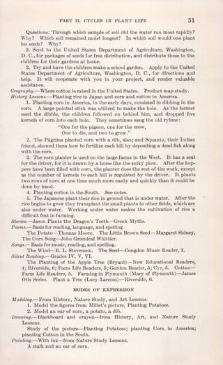 PART II. CYCLES IN PLANT LIFE 51
Questions: Through which sample of soil did the water run most rapidly?
Why? Which soil remained moist longest? In which soil would one plant
his seeds? Why?
2. Send to the United States Department of Agriculture, Washington,
D. Co,for packages of seeds for free distribution, and distribute these to the
children for their gardens at home.
3. Try and have the children make a school garden. Apply to the United
States Department of Agriculture, Washington, D. Co, for directions and
help. It will cooperate with you in your project, and render valuable
assistance.
Geoqra phq>« Where cotton is raised in the United States. Product map study.
History Lessons.-Planting rice in Japan and corn and cotton in America.
, 1. Planting corn in America, in the early days, eonsistedIn dibbing in the
corn. A large pointed stick was utilized to make the hole. As the farmer
used the dibble, the children followed on behind him, and dropped five
kernels of corn into each hole. They sometimes sang the old ryhme:
"One for the pigeon, one for the crow,
One to die, and two to grow."
2. The Pilgrims planted corn with a dib, also; and Squanto, their Indian
friend, showed them how to fertilize each hill by depositing a dead fish along
with the corn.
3. The corn planter is used on the large farms in the West. It has a seat
for the driver, for it is drawn by a horse like the sulky plow. After the hop-
pers have been filled with corn, the planter does the rest of the work, except
as the number of kernels to each hill is regulated by the driver. It plants
two rows of corn at one time much more easily and quickly than it could be
done by hand.
4. Planting cotton in the South. See notes.
5. The Japanese plant their rice in ground that is under water. After the
rice begins to grow they transplant the small plants to other fields,which are
also under water. Working under water makes the cultivation of rice a
difficultfeat in farming.
Stories.-Jason Plants the Dragon's Teeth-Greek Myths.
Poems.-Basis for reading, language, and spelling.
The Potato-Thomas Moore. The Little Brown Seed-Margaret Sidney.
The Corn Song-John Greenleaf Whittier.
Songs.-Basis for music, reading, and spelling.
The Wind-R. L. Stevenson. The Seed-Congdon Music Reader, 3.
Silent Reading.-Grades IV, V, VI.
The Planting of the Apple Tree (Bryant)-New Educational Readers,
4; Riverside, 6; Farm Life Readers, 5; Gordon Reader, 5; Cyr, 5. Cotton-
Farm Life Readers, 5. Farming in Plymouth (Mary of Plymouth)-James
Otis Series. Plant a Tree (Lucy Larcom)-Riverside, 6.
MODES OF EXPRESSION
Modeling.-From History, Nature Study, and Art Lessons.
1. Model the figures from Millet's picture, Planting Potatoes.
2. Model an ear of corn, a potato, a dib.
Drawing.-Blackboard and crayon-from History, Art, and Nature Study
Lessons.
Study of the picture-Planting Potatoes; planting Corn in America;
planting Cotton in the South.
Painting.-With ink-from Nature Study Lessons.
A stalk and an ear of corn.
 