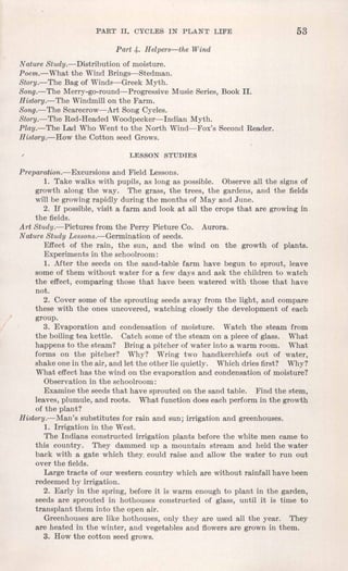 PART II. CYCLES IN PLANT LIFE 53
Part 4. Helpers-the Wind
Nature Study.- Distribution of moisture.
Poem.~ What the Wind Brings-Stedman.
Story.-The Bag of Winds-Greek Myth.
Song.-The Merry-go-round-Progressive Music Series, Book II.
History.-The Windmill on the Farm.
Song.-The Scarecrow-Art Song Cycles.
Story.-The Red-Headed Woodpecker-Indian Myth.
Play.-The Lad Who Went to the North Wind-Fox's Second Reader.
History.-How the Cotton seed Grows.
LESSON STUDIES
Preparation.-Excursions and Field Lessons.
1. Take walks with pupils, as long as possible. Observe all the signs of
growth along the way. The grass, the trees, the gardens, and the fields
will be growing rapidly during the months of May and June.
2. If possible, visit a farm and look at all the crops that are growing in
the fields.
Art Study.-Pictures from the Perry Picture Co. Aurora.
Nature Study Lessons.-Germination of seeds.
Effect of the rain, the sun, and the wind on the growth of plants.
Experiments in the schoolroom:
1. After the seeds on the sand-table farm have begun to sprout, leave
some of them without water for a few days and ask the children to watch
the effect, comparing those that have been watered with those that have
not.
2. Cover some of the sprouting seeds away from the light, and compare
these with the ones uncovered, watching closely the development of each
group.
3. Evaporation and condensation of moisture. Watch the steam from
the boiling tea kettle. Catch some of the steam on a piece of glass. What
happens to the steam? Bring a pitcher of water into a warm room. What
forms on the pitcher? Why? Wring two handkerchiefs out of water,
shake one in the air, and let the other lie quietly. Which dries first? Why?
What effect has the wind on the evaporation and condensation of moisture?
Observation in the schoolroom:
Examine the seeds that have sprouted on the sand table. Find the stem,
leaves, plumule, and roots. What function does each perform in the growth
of the plant?
History.-Man's substitutes for rain and sun; irrigation and greenhouses.
1. Irrigation in the West.
The Indians constructed irrigation plants before the white men came to
this country. They dammed up a mountain stream and held the water
back with a gate which they. could raise and allow the water to run out
over the fields.
Large tracts of our western country which are without rainfall have been
redeemed by irrigation.
2. Early in the spring, before it is warm enough to plant in the garden,
seeds are sprouted in hothouses constructed of glass, until it is time to
transplant them into the open air.
Greenhouses are like hothouses, only they are used all the year. They
are heated in the winter, and vegetables and flowers are grown in them.
3. How the cotton seed grows.
 