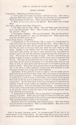 PART II. CYCLES IN PLANT LIFE 59
LESSON STUDIES
Preparation.-Excursions and Field Lessons.
1. Visit a farm and watch the farmer cultivate his corn. How does a
cultivator differ from a plow? What does the cultivator do to the ground?
Watch the farmer hoe his corn. What does he do to the ground.
2. When do you use a hoe in the garden? What plants need hoeing?
Why?
Art Study.-Pictures from Perry Picture Co.
1. The Man with the Hoe-Millet. Why did Millet paint this picture?
Is it a beautiful picture? Why? Does it teach a lesson? Do you enjoy
this picture? Why?
2. Proserpina-Leighton. Who was Proserpina? Who was her mother?
What did her mother do? How was Proserpina lost? What nature story
does this old Greek myth tell us?
Nature Study Lessons.-Capillarity.
1. Experiments in the schoolroom: Dip a corner of a handkerchief in
water and watch the water spread through the cloth. Drop a little ink on
a lump of sugar and watch the ink spread through the sugar. Pour water
into the dry sand on the sand table and watch the sand "take up" the
water. Explain to the children that the little particles of cloth, which
touch each other closely, are able to carry moisture from one particle to
another, and in this way the moisture spreads through the whole piece of
cloth. This is also true of the lump of sugar. The ink is carried from one
particle or grain of sugar to another until the whole lump is saturated with
the ink. The sand on the sand table acts in the same way. One grain of
sand takes up the moisture and passes it to the grains that touch it, and
these, in turn, to other grains until all the sand on the table is moist and
ready to model. This power which particles have of passing moisture from
one to the other is called capillarity, because the little p articles of cloth
the grains of sand, and of sugar are called capillaries.
Application: If the particles of sand or sugar or soil are loosely put to-
gether and do not touch each other closely,they willnot pass on the moisture
from one particle to another. For example,if the top ofthe ground is allowed
to harden and a crust to form on the surface, the moisture in the ground
rises easily to the top and is carried away on the air, leaving the earth dry
and parched. On the other hand, if the top of the ground is cultivated the
particles of earth on the surface are separated and the moisture can not
reach the surface. This is the principle of dry farming. A constant stirring
of the surface of the earth forms a dust blanket and keeps the moisture down
in the ground, where it feeds the roots of the plants and prevents them
from withering and drying up.
2. Experiments in the garden: Try an experiment in the garden with dry
farming, if possible. Select some plot that is covered from the rain, plant
seeds in it, and keep stirring the soilaround the roots without watering them.
This experiment might be tried on the sand table.
Questions: How does cultivation help a plant to grow? Why does stirring
the soil prevent evaporation? What is a dust blanket? Why does a dust
blanket prevent evaporation?
CORN PRODUCTION
Corn is the great American cereal. Its tonnage equals 70 per cent of all
cereals grown in the United States. Its value equals 50 per cent of all cereals
grown in this country. It leads all other crops, both in the Wheat Belt and in
 