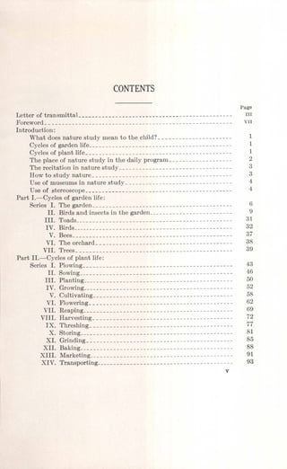 CONTENTS
Page
Letter of transmittaL -- III
Forevvord________________________________________________________ VII
Introduction:
What does nature study mean to the child? _ _ _ ______ __ ______ _____ 1
Cycles of garden life___________________________________________ 1
Cycles of plant life - - - 1
The place of nature study in the daily program___________________ 2
The recitation in nature study__________________________________ 3
How to study nature__________________________________________ 3
Use of museums in nature study________________________________ 4
Use of stereoscope - 4
Part I.-Cycles of garden life:
Series I. The garden - - - 6
II. Birds and insects in the garden_________________________ 9
III. Toads_______________________________________________ 31
IV. Birds________________________________________________ 32
V. Bees________________________________________________ 37
VI. The orchard - - - - 38
VII. Trees_______________________________________________ 39
Part II.-Cycles of plant life:
Series I. Plowing - _- - - - - 43
II. Sowing - - 46
III. Planting c
_____________ 50
IV. Grovving_____________________________________________ 52
V. Cultivating - - - - - - - - - 58
VI. Flowering - - - - - - - - - - 62
VII. Reaping_____________________________________________ 69
VIII. Harvesting - - - - - - - 72
lJe. Threshing___________________________________________ 77
Je. Storing - - - - - 81
JeI. Grinding_~__________________________________________ 85
Jell. Baking______________________________________________ 88
JeIII. Marketing - - - - - - - - - 91
JeIV. Transporting - - - - - - - - - - - - - 93
v
 