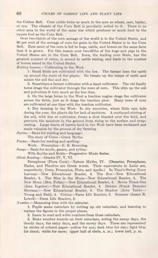 60 CYCLJilS OF GARDEN LIFE AND PLANT LIFE
the Cotton Belt. Corn yields twice as much to the acre as wheat, oats, barley,
or rye. The climate of the Corn Belt is peculiarly suited to it. There is no
other area in the world of the same size which produces so much food to the
square foot as the Corn Belt.
Over two-thirds of the corn acreage of the world is in the United States, and
90 per cent of the acreage of corn for grain in the United States is in the Corn
Belt. Here most of the corn is fed to hogs, cattle, and horses on the same farm
that it is grown. For this reason over two-fifths of the hogs and pigs in the
United States are in the Corn Belt. Iowa, the leading corn State, has the
greatest number of swine, is second in cattle raising, and leads in the number
of horses raised in the United States.
History lessons.-Cultivating in the West.
1. Small fields are cultivated with the hoe. The farmer hoes the earth
up around the roots of the plants. He breaks up the lumps of earth and
makes the soil fine and dry.
2. Sometimesa farmer cultivates with a hand cultivator. The old family
horse drags the cultivator through the rows of corn. This stirs up the soil
and pulverizes it very much as the hoe does.
3. On the large farms in the West a traction engine drags the cultivator
across the fields, just as it drags the traction plow. Many rows of corn
are cultivated at one time with the traction cultivator.
4. Dry farming in the West: In dry countries, where little rain falls
during the year, the plants die for lack of moisture. A continued stirring of
the soil, with hoe or cultivator, forms a dust blanket over the field, and
prevents the moisture in the ground from rising to the surface and evap-
orating. Large tracts of barren land in the West have been reclaimed and
made valuable by the process of dry farming.
Stories.-Basis for reading and language:
The story of Ceres-Greek Myths.
Poems.-Basis for reading and spelling:
Work. Proserpina-E. B. Browning.
Songs.-Basis for music, games, and rythm:
With Scythe and Sickle-Progressive Music Series.
Silent Reading.-Grades IV, V, VI.
Persephone (Flora Cook)-Nature Myths, IV. (Demeter, Persephone,
Hades, and Phoebus are Greek words. Their equivalents in Latin are,
respectively, Ceres, Proserpina, Pluto, and Apollo.) In Time's Swing (Lucy
Larcom)-New Educational Reader, 4. The Sun-New Educational
Reader, 4. The Man in the Moon-New Educational Reader, 4. The
New Moon (Mrs. Follen)-New Educational Reader, 4. Seven Times One
(Jean Ingelow)-New Educational Reader, 4. Daisies (Frank Demster
Sherman)-New Educational Reader, 4. The Shadow (John Tabb)-
Young and Field, 4. Cotton-Farm Life Readers, 5. Summer (James R.
Lowell)- Farm Life Readers, 5.
Number.-Measuring time with the calendar.
1. Pupils make calendars by cutting up old calendars, and learning to
replace the figures in the proper places.
2. Learn to read and write numbers from these calendars.
3. Make weather records on their calendars, noting the sunny days, the
cloudy.days, the rainy days, and the snowy days. These are represented
by circles of colored paper-yellow for sun; dark blue for rain; light blue
for cloud; white for snow; upper half of circle, a. m.; lower half, p. m.
 