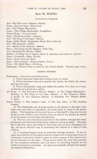 PART II. CYCLES IN PLANT LIFE 69
Series VII. REAPING
AUDrToRIUM PROGRAM
Art.-The Harvester's Return-Siefort.
Poem.-Harvest Song--Eliza Cook.
Art.-The Village Blacksmith.
Poem.-The Village Blacksmith-Longfellow.
Nature Study.-Iron and steel.
Song.-The Song of Iron-Gaynor.
Art.-The Song of the Lark-Breton.
Song.-Little Seeds-Progressive Music Series Manual.
Art.-The Gleaners-Millet.
Art.-Recall of the Gleaners-Breton.
Story.-The King and the Reapers-Folk Tale.
Art.-Bundling the Wheat-Millet.
History.-Cutting rice in Japan, clover in America, and wheat in America.
Poem.-Cornfields- Mary Howitt.
Story.-Ruth, from the Bible.
Song.-Alice's Supper-Eleanor Smith, Verse 1.
Poem.-My Maid Mary-Old Song.
Geogr~phy.-Where wheat is raised in the United States. Product map study.
LESSON STUDIES
Preparation.- Excursions and field lessons.
1. Visit a farm and watch the cutting of hay or wheat.
2. Visit a hardware shop and examine the scythe, the sickle, the reaper,
and the harvester.
3. Visit a blacksmith's shop and watch the smithy fit a shoe to a horse,
or the rim on a wheel of a vehicle.
Art Study.-1. The Harvester's Return-Siefert. 2. The Village Blacksmith-
Herring. 3. The Song of the Lark-Breton. 4. The Gleaners-Millet.
5. Recall of the Gleaners-Breton. 6. Bundling the Wheat-Millet.
7. Ruth.
Nature Study.-1. The farmer's tools. 2. The iron mine. 3. The smelting
furnace.
(1) The blacksmith was of great service to the farmer.in the days when
tools were not made by machinery, but were made by hand to fill special
orders. The tempering of steel and iron in a blacksmith's shop can be seen
to-day by the children, and will give them an idea of the process as carried
on in the great iron and steel manufactories.
(2) The iron mine should be presented to the children through the study
of pictures, and the work of the miner made as vivid as possible. The daily
life of the iron miner and what he does from hour to hour throughout the
day will be an effective way of presenting this subject to a class of little
children.
(3) A smelting furnace must be presented through pictures. It can be
made most effectiveif the teacher has her subject well in hand and a fund of
information ready from which to draw as various phases of the subject come
up for discussion in the class. These lessons make the very best material
for the socialized recitation and will prove of absorbing interest to the
children if properly conducted. Any goodencyclopediawill give the teacher
the desired information.
 
