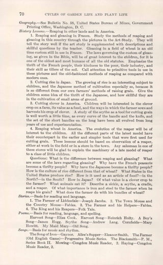 70 CYCL,ES OF GARDEN LIFE AND PL,ANT LIFE
Geography.-See Bulletin No. 58, United States Bureau of Mines, Government
Printing Office,Washington, D. C.
History Lessons.-Reaping in other lands and in America.
1. Reaping and gleaning in France. Study the methods of reaping and
gleaning in this country through the pictures in the Art Study. They will
tell the story well if the art study is supplemented with descriptions and
skillful questions by the teacher. Gleaning in a field of wheat is an old
time custom still in use in France. The laws governing the custom of glean-
ing, as given in the Bible, will be of great interest to the children, for it is
one of the oldest and most humane of all the old statutes. Emphasize the
thrift of the French people, their kindness to the poor, their industry, and
their skill as tillers of the soil. Call attention to primitive tools in use in
these pictures and the old-fashioned methods of reaping as compared with
modern ones.
2. Cutting rice in Japan. The growing of rice is an interesting subject to
children, and the Japanese method of cultivation especially so, because it
is so different from our own farmers' methods of raising grain. Give the
children some idea of the thrift of the Japanese, and how skillful they are
in the cultivation of small areas of ground.
3. Cutting clover in America. Children will be interested in the clover
crop on a farm, its value as a food, and the ways in which the farmer sowsand
harvests his crop of clover. A study of the scythe as a tool for cutting grain
is well worth a little time, as every curve of the handle and the knife, and
the set of the short handles on the long have been all evolved from long
years of use and experimentation.
4. Reaping wheat in America. The evolution of the reaper will be of
interest to the children. All the different parts of the latest model have
their counterpart in the earlier and simpler tools that were first used for
cutting grain. These lessons should be based on observation of a reaper,
either at work in the field or in a store in the town. Any salesman in one of
these stores will be glad to explain the machinery of a late model of reaper
to a class of little children. .
Questions: What is the difference between reaping and gleaning? What
are some of the laws regarding gleaning? Why have the French peasants
become a thrifty people? Why have the Japanese become a thrifty people?
How is the culture of rice different from that of wheat? What States in the
United States produce rice? How is it used as an article of food?-in the
North?-in the South? How in Japan? Of what value is a clover crop to
the farmer? What animals eat it? Describe a sickle, a scythe, a cradle,
and a reaper. Of what importance is iron and steel to the farmer when he
reaps his grain? What does the farmer do with his bundles of wheat?
Stories.-Basis for reading and language.
1. The Farmer of Liddesdale--Joseph Jacobs. 2. The Town Mouse and
the Country Mouse-Fables. 3. The Farmer and his Helpers-Fables.
4. The King and his Reapers-Folk Tale.
Poems.-Basis for reading, language, and spelling.
Harvest Song-Eliza Cook. Harvest Song-Heinrich Holty, A Boy's
Song-James Hogg. Scythe Song-Andrew Lang. Cornfields-Mary
Howitt. My Maid Mary-Old Song.
Songs.- Basis for music and rhythm.
The Songof Iron-Gaynor. Alice's Supper-Eleanor Smith. The Farmer
(Old English Game)-Progressive Music Series. The Blacksmith-P. M.,
Series Book II. Mowing-Congdon Music Reader, 2. Haying-Congdon
Music Reader, 2.
 