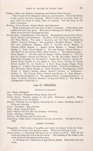 PART II. CYCLES IN PL,ANT LIFE 77
Telling.-From Art, History, Literature, and Nature Study Lessons.
Tell of some of the things for which you are thankful. Tell of the things
in the country that are a blessing. Which of these do we enjoy with our
eyes, with our sense of touch, with our hearing. Tell the story of the
Jack-'o-Lanterns.
Writing.-From History, Nature Study, and Literature.
Write a little play with the story of Jack '0 Lanterns. Write about seed
cradles and how they grow. Write about Blessing the Wheat, by Breton.
Write about the first Thanksgiving Day.
Oral Reading.-Supplementary from readers. Development lessonsfrom Nature
Study, History, and Literature. The Story of the Apples (Louise Smyth)-
Old Time Stories. The Jack '0 Lanterns and the First Thanksigiving
(Pratt)-Colonial Children. The Appletree-Blodgett Primer. Winter-
Life and Literature Readers, Book I. October-Finch Reader, 1.
Peaches-Finch Reader, 1. Apples-Finch Reader, 1. Grapes-Finch
Reader, 1. Corn-Howe Reader, 1. Fox and Grapes-Classic Fables, 1.
The Goat's in the Turnip Field-Elson Reader, 1. The Sleeping Apple-
Elson Reader, 1. The Fox and the Grapes-Halton Reader, 1. The Fox
and the Grapes-Carroll and Brooks, 2. In the Moonlight-Francis W.
Parker SchoolLeaflet, No. 45, Grade 2. Indian River Harvest-Francis W.
Parker School Leaflet No. 21, Grade 2. Corn Tents-Francis W. Parker
School Leaflet No. 43, Grade 2. A Boy's Song (James Hogg)-Sloan
Readers, 2. A Merry Christmas (Gertrude Smith)-Child WorldReaders-2.
The Brownies-Sloan Reader, 2. Little Pumpkin's Thanksgiving-Child
World, 2. Rollo's Garden (Jacob Abbott)-Gordon, 3. Pumpkins-
Gordon, 3. The Tomato Story-Carroll and Brooks, 3. Sour Grapes-
New Educational Readers, 3. The Applesof Idun- Youngand Field, 3. A
Green Cornfield (Christina Rosetti)- Young and Field, 3. The Birds of
Killingworth-Child Life, 3.
Series IX. THRESHING
AUDITORIUM PROGRAM
Art.- Ruth-Stoddard.
Song.-October-Progressive Music Series, Book IV.
Nature Study.-Traction engine on the farm. Petroleum: gasoline. Where
found and use by the farmer.
History.-Shelling corn in Egypt; threshing rice in Japan; threshing wheat in
Syria and America.
Poem.-Cornfields- Mary Howitt.
Story.-Ruth-from the Bible.
Song.-Shall I Tell You How the Farmer-Old Song.
Poem.-All Busy-Old Song.
History.-Eli Whitney and the cotton gin.
Geography.-Map study of petroleum and gas production. GeologicalSurvey,
1922.
LESSON STUDIES
Preparation.-Visit a farm, if possible, and watch the farmer thresh his wheat.
Watch the work of the gasolineengine. Watch the husking of corn.
Nature study.-1. Threshing: Bring an ear of wheat to school. Take off the
seeds and strip the husk from the kernel. This husking of the wheat is the
work which the threshing machine does.
2. Husking corn: Bring ears of pop corn to school. Husk them and pop
them.
 