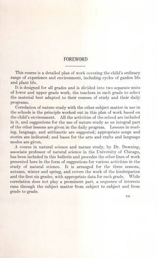 FOREWORD
This course is a detailed plan of work covering the child's ordinary
range of experience and environment, including cycles of garden life
and plant life.
It is designed for all grades and is divided into two separate units
of lower and upper grade work, the teachers in each grade to select
the material best adapted to their courses of study and their daily
programs.
Correlation of nature study with the other subject matter in use in
the schools is the principle worked out in this plan of work based on
the child's environment. All the activities of the school are included
in it, and suggestions for the use of nature study as an integral part
of the other lessons are given in the daily program. Lessons in read-
ing, language, and arithmetic are suggested; appropriate songs and
. stories are indicated; and bases for the arts and crafts and language
modes are given.
A course in natural science and nature study, by Dr. Downing,
associate professor of natural science in the University of Chicago,
has been included in this bulletin and precedes the other lines of work
presented here in the form of suggestions for various activities in the
study of natural science. It is arranged for the three seasons,
autumn, winter and spring, and covers the work of the kindergarten
and the first six grades, with appropriate data for each grade. While
correlation does not playa prominent part, a sequence of interests
runs through the subject matter from subject to subject and from
grade to grade.
VII
 