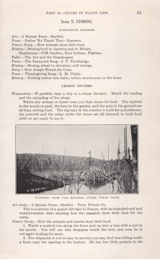 PART II. CYCLES IN PLAN"T LIFE 81
Series X. STORING
AUDITORIUM PROGRAM
Art.-A Santais Farm-Barillot.
Poem.-Father We Thank Thee--Emerson.
Nature Study.-How animals store their food.
History.-Storing food in America and in Mexico.
Storehouses-Cliff dwellers, Zuni Indians, Pilgrims.
Fable.-The Ant and the Grasshopper.
Poem.-The Farmyard Song-J. T. Trowbridge.
History.-Storing wheat in elevators; cold storage.
Story.-How Joseph Stored the Corn.
Poem.-Thanksgiving Song-L. M. Childs.
History.-Putting cotton into bales; cotton storehouses on the levee.
LESSON STUDIES
Preparation.-If possible, take a trip to a wheat elevator. Watch the loading
and the unloading of the wheat.
Watch any animal or insect near you that stores its food. The squirrel
in the woods or park, the bees in the garden, and the ants in the ground are
all busy storing food. The .bigbarn in the country is built for a storehouse;
the corncrib and the cellar under the house are all planned to hold food
until we are ready to use it.
STORING-HOW THE BEAVERS STORE THEIR FOOD
Art study.-A Santais Farm-Barillot. Perry Picture Co.
This is a picture of a quaint old barn in France, with its thatched roof and
weather-beaten sides showing how the peasants store their food for the
cattle.
Nature Study.-How the animals and insects store their food.
1. Watch a squirrel run along the fence and up into a tree with a nut in
his mouth. You will see him disappear inside the tree, and soon he is
out again looking for more.
2. The chipmunk is not so easy to see but you may find him hiding under
a fence near the opening to his burrow. He has two little pockets in his
 