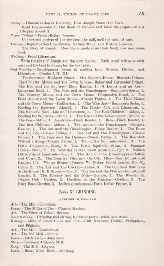 PART II. 'CYCLES IN PLANT' LIFE 85
Acting.-Dramatization of the story, How Joseph Stored the Corn.
Read this account in the Book of Genesis and have the pupils write a
little play about it.
Paper Cutting.-From History Lessons.
Cut coloredposters of the elevator, the mill, and the train of cars.
Telling.-Reproduction from Stories, Nature Study, and History Lessons.
The Story of Joseph. How the animals store their food; how men store
food.
Writing.-From Literature.
Write the play of Joseph and the corn famine. Each pupil writes on each
part and the best is chosenfor the finalplay.
OralReading.-Development lesson in reading from Science, History, and
Literature. Grades I, II, III.
The Squirrels-Blodgett Primer.• Mrs. Spider's House-Blodgett Primer.
The Country Mouse and the Town Mouse-Baker and Carpenter Primer.
The Hen and the Squirrel-Elson Reader, 1. A Locust and an Ant-
Language Book, 1. The Bees and the Grasshopper-Beginner's Series, 1.
The Country Mouse and the Town Mouse-Progressive Road, 1. The
Field Mouse and the Town Mouse-Classic Fables, 1. The Field Mouse
and the Town Mouse-Haliburton, 1. The WiseAnt-Beginner's Series, 1.
Feeding the Squirrels-Merrill, 1. The Picnic-Life and Literature, 1.
The Rabbit's Nest-Life and Literature, 1. The Best Children-Aldine, 1.
Feedingthe Squirrels-Aldine, 1. The Beeand the Grasshopper-Aldine, 1.
The Bee-Aldine, 1. Squirrels-Finch Reader, 1. Bees-Finch Reader, 1.
The Best Children-Aldine, 1. The Ant and the Grasshopper-Blodgett
Reader, 1. The Ant and the Grasshopper-Howe Reader, 1. The Dove
and the Bee-Classic Fables, 1. The Ant and the Grasshopper-Classic
Fables, 1. The Bees and the Drones-Classic Fables, 1. The Bee that
Wished a Sting-Classic Fables, 1. Two Little Squirrels-Sloan, 2. The
Little Chipmunk-Sloan, 2. Two Little Squirrels-Sloan, 2. Summer
Hours-Sloan, 2. Mr. Whittier at Oak Knoll (squirrel)-Cyr, 2. Nellie's
Little Friend (squirrel)-Cyr, 2. The Ant and the Grasshopper-Holton
and Curry, 2. The Country Mice and the City Mice-New Educational
Reader, 1-2. Winter Stores-Francis W. Parker School Leaflet No. 66,
Grade 2. The Ant and the Cricket-Aldine, 3. The Squirrels that Live
in the House (H. B. Stowe)-Cyr, 3. The Beeand the Flower-Educational
Reader, 3. The Monkey and the Nuts-Gordon, 3. The Woodchuck
(Agnes Ord)-Gordon, 3. Dwellers in the Meadow-Gordon, 3. The
Busy Bee-Gordon, 3. Indian storehouses-Fox's Indian Primer, 3.
Series XI. GRINDING
AUDITORIUM PROGRAM
Art.-The Mill-Hobbema.
Poem.-The Miller of Dee-Charles Mackay.
Art.-The Sifter of Colza-Breton.
Nature Study.-Grinding and sifting, by water power, wind, and steam.
History.-Mills of olden times and now-Cliff Dwellers, Kaffirs, Phitippiuos,
and Pilgrims.
Art.- The Mill-Rembrandt.
Art.- The Old Mill-Schultz.
Poem.-Little Jerry-John Saxe.
Story.-Robinson Crusoe's Mill.
Song.-The Mill-Gaynor.
Poem.-Blow, Wind, Blow-Old Song.
 