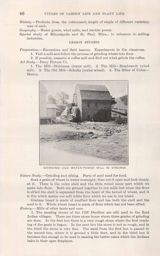 86 CYCLES OF GARDEN LIFE A'ND PLANT LIFE
History.-Products from the cottonseed; length of staple of different varieties;
uses of each.
Geography.-Water power, wind mills, and electric power.
Special study of Minneapolis and St. Paul, Minn., in reference to milling
industries.
LESSON STUDIES
Preparation.- Excursions and field lessons. Experiments in the classroom.
1. Visit a mill and follow the process of grinding wheat into flour.
2. If possible, examine a coffee mill and find out what grinds the coffee.
Art Study.-Perry Picture Co.
1. The Mill-Hobbema (water mill). 2. The Mill-Rembrandt (wind
mill). 3. The Old Mill-Schultz (water wheel). 4. The Sifter of Colza-
Breton.
GRINDING-OLD WATER-POWER MILL IN VIRGINIA
Nature Study.-Grinding and sifting. Parts of seed used for food.
Soak a grain of wheat in water overnight, then cut it open and look closely
at it. There is the outer shell and the little round inner part which we
make into flour. Both are ground together in our mills but when the flour
is sifted the shell is separated from the heart of the kernel of wheat, and it
is this which makes our soft white flour which we use in our bread.
Graham bread is made of unsifted flour and has both the shell and the
seed in it. Whole wheat bread is made of flour which has not been sifted.
History.-Mills of other lands and ours.
1. The mealing stones of the Cliff Dwellers are still used in the Zuni
Indian villages. There are three stone boxes where three grades of grinding
are done. In the first box there is a very rough stone where the first crush-
ing of the grain is begun. In the next box the stone is not so rough, and in
the third the stone is very fine. The meal from the first box is passed to
the second box, where it is ground a little finer, and in the third box it
becomes fine enough to be used in making the batter cakes which the Indians
bake in their open fireplaces.
 