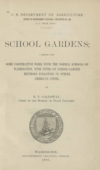 822
U. S. DEPARTMENT OF AGRICULTURE'
OFFICE OF EXPERIMENT STATIONS-BULLETIN NO. 160.
A. C. TRUE, Diree'
SCHOOL GAI-<DE S',
A REPORT UPON
SOME COOPERATIVE WORK W[TII THE NORjUL SCHOOLS OF
WASHINGTON, WITH SOTES OX ,'CHOOL-GARDEN
METHODS FOLLO" ED I OTHER
AJIERlC.N CITIES.
BY
B. T. G-ALLOW. Y.
Cnncr O}' TIm BUREAl: OF PLA!T l:~DLISTRY.
WASIIIX<TTO ~:
GOVJ<;R. lIIE:oiT l'JU'TI~(; OJo'FICE.
1905.
 