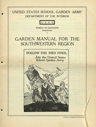 UNITED STATES SCHOOL GARDEN ARMY
DEPARTMENT OF THE INTERIOR
| U • S • S • G |
BUREAU OF EDUCATION
WASHINGTON
V
GARDEN MANUAL FOR THE
SOUTHWESTERN REGION
TOLLOW THE PIED PIPER
Join the United States
School Garden Army.
 