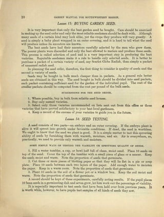 10 GARDEN MABUAL FOR SOUTHWESTEBN REGION.
Lesson 13: BUYING GARDEN SEED.
•It is very important that only the best garden seed be bought. Care should be exercised
inmaking up the seed order and only the most reliable acedsmen should be dealt with. Although
many seeds of a certain kind may look alike, yet the crops they produce will vary greatly. A
seed is simply a baby plant wrapped in an outer covering, nod it is herd to tell who.t the seed
will produce uuless its ancestors are known.
The best seeds have had their ancestors carefully selected by the men who grew them.
The poorer plants were discarded and only tbe best allowed to mature and produce these seeds.
This process is celled selection of seed and is a very important step in producing the best
varieties. Reputable seedsmen make it IL rule to handle only selected seeds. It is betler to
purchase a packet of e, certain vnciety of seed, say Scarlet Globe Radish) than simply a packet
of unnamed radish seed.
Inplanning the seed order, therefore, the first thing to consider i~quality of seeds and the
second is variety of seeds.
Seeds IDIlY be bought in bulk much cheaper than in packets. As 0. general rule better
seeds are obtained in this way. The seed bought in bulk should be divided into seed peckete,
each packet containing sufficient seed for the garden of the individual pupil. The cost of the
smaller packets should be computed from the cost per pound of the bulk seeds.
SUGGESTIONS FOR THE SEED ORDEn.
1. Where possible, buy in bulk from reliable seed houses.
2. Buy only named varieties.
3. Select only those varieties recommended on lists sent out from this office or those
varieties that have proved snbisfnotory to your best local gardeners.
4. Keep a record of the success of your varieties to guide you in the future.
Lesson 14: SEED TEST! NG.
A seed consists of two parts-an embryo and an outer covering. If the embryo plant is
olive it will sprout into growth under Ievorabla conditions. If dead, the seed is worthless,
We ought to know IIhat the seed We plant is good. It is It simple matter to teat this sprouting
ability of seeds by furnishing them with warmth, moisture, and air. Air is everywhere, SOl
practically, we need to provide only warmth and moisture.
SOME B1MP,LE WAYB OF '1'ESTING TlIE VIAllUJTY on SPROUTING QUALI1'Y OF SEEDS.
1. Fill a water tumbler, a cup, or bowl half full of clean, moist Bond. Place 10 seeds on
top of the sand. Covel' t.he top of the tumbler with u smnll piece of glass or a saucer. Keep
the seeds moist and warm. Note the proportion of seeds that germinate.
2. Cut three or more pieces of blotting paper so that they will lie flat in a pie or soup
plate. Place 10 seeds between each two layers of the paper. Add enough wnter to moisten
the paper. Keep in 1 warm room. Note the proportion of seeds that germinate.
3. Plant 10 seeds in the Boil of n flower pot Or a window box. Keep the soil moist and
warm. Note the proportion of seeds that germinate.
A record should be kept of these experiments, carefully noting results. If the pupil places
10 bean seeds in a germinating dish nnd seven grow, let him work out the percentage of Viability.
It is especially important to teat seeds that have been. held Over from previous years. It «
is worth while, however, to have pupils test samples of all kinds of seeds they sow.
 
