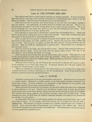 12 GARDEN MANUAL FOR SOUTHWESTERN REQION.
Lesson /6: THE OUTDOOR SEED BED.
•The outdoor seed bed is u great help in starting our gardena properly. It is not necessary
that this bod be very large, hut it should be located in a well-sheltered spot, where it can get
plenty of sunlight. The soil of the bed should be rich and well-drained.
After the seed bed is selected, you should spade up the soil very thoroughly, making it
fine and mellow. An application of humus should be worked into this soil. The finer tbe
soil particles, the eaeier it is for the young plant roots to grow and get moisture. The roots
of our seedlings have tiny hairs that reach out into the soil seeking food and water. These
root hairs develop best in very nne, mellow soils.
Clay soils may be improved by adding lime or sandy loam and working this in. Sandy soils
will be improved by adding lenf mold or well-rotted manure. After these additions urn made
the surface of the bed should be smoothed off carefully. .
After the seed bed is prepared it; should be packed down lightly with n flat board. Lay
the board on the surface and walk carefully over it. Repent this until the whole surface has
been covered. Do not pack too tightly us that will drive the air out from between the soil
particles. Make the drills for planting with a pointed stick. These should be as straight us
you can make them.
After the furrows are made, the seed should be sown. Scatter these along the furrows nt
the right distances npart. Cover the seeds with tho proper depth of soil. The size of the
seed planted will determine tho depth of covering.
Mter the seeds. arc covered, firm tho eoil above them with a board. This. helps the roots
of the young plnute 10 take a firm hold of the soil particles. Water the newly-planted seed
carefully so thut they willuot be weahed away; Many gardens are ruined by careless watering
when the seeds fire planted.
When the plants come up t11C soil between the rows should be stirred with a hoe or a rake.
If the seedlings nrc too truck, thin them out. If properly thinned they will grow rapidly and
be reedy for transplanting in a few weeks.
When you traneplaut. to the garden be very careful tllat you do not injure the young roots.
Asma.ll trowel is an excellent instrument to usc for tro.neplunting. Some of the seed-bed soil
should be removed with ouch tmneplnated plant.
Lesson /7: MANURE.
All garden crops require a rich soil, well supplied with humus. Humus is decayed vegetable
or animal matt-er. Barnyard or stable manure is the best garden fertilizer, because it fur-
nishes th ia humus. In some localities it is impossible to get manures for the garden, and
dependence must be. placed upon commercial fer-tilizers.
When mnnuree are selected for your garden care should be taken that there are no elements
in them injurious to the soil. Bawdueb and shavings in manure tend to make tho soil sour.
If the manure used comes from stables, III[ shavings and sawdust should be removed if possible.
The manure from sheep, pigeons, and chickens contains a great deal of plant food. Those
manures are more valuable than tho ordinary barnyard manures, but must not be distributed
too thickly over the garden.
It is generally customary to work coarse manure io to garden soil in the fall so thlLt it will
have time to decay. In the spring, well-rotted manure can be worked into the soil with a
digging fork. The amount, of munura nOCCSSl1ry for a go.rden depends upon the condition of
the soil. Poor, worn-out soils will necessarily need more' than rich, mellow soils. From 20 f-
to 30 tons of manure an acre is generally very satisfactory. This means about a pound of mlillure
to evary squllTe foot of garde.n spnce.
 