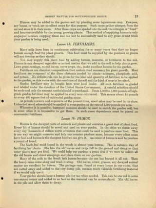GARDEN lIIANUAL .FOR SOUTHWESTERN REGlON. 13
• Humus may be added to the garden soil by planting some leguminous crop. Oowpeea,
soy beans, or vetch are excellent crops for this purpose. Such crops gather nitrogen from the
air and store it in their roots. After these crops ure spaded into the soil, the nitrogen is U fixed"
nnd becomes nvnileble for the young, growing plants. This method of supplying humus is only
employed between cropping timeS and can not be successfully used to any great extent while
your garden is being ~ed. .
Lesson /8: FERTILIZERS.
Many soils have been in continuous cultivation for so many years that they no longer
furnish enough food fOl' plant growth. This food must be supplied by the gardener or plants
will not develop lIS they should.
You may supply this plant food by adding humus, manures, or fertilizers to the soil.
Humus is any decayed vegetable or animal matter that we add to the soil to help plants grow.
Lawn grilES cuttings, rotted leaves, cover crops, eto., make excellent humus Jor the garden.
, Fertilizers nre chcmionl compositions tha.t contain food necessary for plant growth. Most
fertilizers [1.1'0 composed of the throe elements needed by planta-e-nitrogen, phosphoric acid,
and potash. No definite rule can be given for the kind and quantity of fertilizer to be applied
to the garden, 11.-$ this varies with the condition of t-hesoil and the kind of crop to be raised.
Garden fertilizer may be bought from your local dealer. All such fertilizer is graded
nnd lebeled under the direction of the United States Government. A careful selection should
be mnde and only the amount needed should be purchased. From 1,000 to 2,000 pounds of high-
grade garden fertilizer may be applied to every acre cultivated. This means about 14 pounds
to every 400 square feet of cultivated garden space.
• As potash is scarce and expensive at the present time, wood ashes mllY be used in its place.
Unleucbed wood fishes should be applied to your garden at, tllli! rate of 1,500 pounds per ncre.
"Whenever it is possible, bnmynrd manures should be used to enrich the garden soil, but
in some citdes it is impossible to get them. In such cases dependence must be placed on
commercial fertilizers.
Lesson /9: HUMUS.
•
Humus is the decayed parte of nnimnle and plants and contains e. grout danl of plant food.
Every bit of humus should be saved end used on your garden. In the cities we throw awny
every day thousands of dollars worth of humus that could be used to produce more food. This
is one wny we might conserve and help our country produce more, because every plant must
have food and humus is the cheapest food we can give it. .An ounce of humus is aaid to produce
a pound of bread.
The black-leaf mold found in the woods .ia almost pure humus. This is nature's WRy of
fertilizing her plants. She lets the old leaves and twigs full to the ground and decay so that
other plants may get food. We could help our gardens a great deal if we were to collect all
the old leaves and street sweepings and place them on our gardens.
Many of the soils in the South lnck humue becuusa the sun hne burned it all out. Then
the heavy ruins come along and wash it nway. Old leaves, straw, b'TtlSSCS,any decayed animal
matter are excellent for humus. Tho garbage cans, found at every house in our cities, that
nrc carted a,way a.nd added to the cjty dump pile, contain much vvunble fertilizing material
if we would only use it.
Your garden should hn:ve a humus pile for use when needed. This can be started in some
convenient corner and added to as fast as the mat-erial can be accumulated. Mi.... old leaves
in the pile and allow' them to decay.
 
