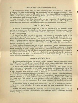 14 GARDEN MA..J.~UALFOR SOUTHWESTERN REGTON.
As your garden is cleared at the end of the year, many of the plants taken out can be added
to the pile. No plant should be added that is diseeaed or has been uutecked by insects. These
should be burned as soon as the trouble is discovered. Some plants will decay much faster than
others. Coarse, woody stems will decay very slowly. These should not be added to the pile
if it is to be used in the next year or two.
Many times {lies gather about humus piles and are a nuisance. If the pile is covered
with 6 inches of dirt the flies will not. gather. The addition of dirt does not hurt the humus.
As new additions nrc made to the pile extre Iuyers of dirt may be used to cover them.
•
Lesson 10: MULCHES.
A mulch is anything placed on the soil to stop the evaporation of soil moisture. Straw
and leaves are sometimes distributed over the ground about plants for this purpose. Often
the top soil is stirred into a fine dust with 0. common garden rake or a small shovel cultivator
to make a surface mulch.
A mulch of llUy kind prevents evaporation. Soil moisture is continually coming to the
surface and evaporating into the air. 'Ihe moisture passes up through the soil in the eame
way that oil climbs the wick of a lump. This movement of soil moisture is called its capillary
acticu. Oepillerlty call not take place unless the soil particles are in contact. If this contact
is broken the moisture ceases to rise. The making of a mulch breaks this contact and thus
destroys the capillarity of the soil.
Plants need the moisture in the soil for their best growth. During the summer months
there are usually many very dry spells. At these times we may help our gardens by keeping
. a good duet mulch on them. This is easily dona with e rake or cultivutor, and does not take
milch time. .A. shower of rnin will destroy this mulch, and &0 after each shcwer it .ienecessary •
to prepare another mulch. Even if no rain fulls, there is generally sufficient dew to destroy
tho mulch after n few duye. The maintenance of a dust mulch throughout the growing
season is best for most garden crops.
Lesson 11: GARDEN TOOLS.
The number and kind of tools you require will vary somewhat with the size of your garden
and the kinds of crops raised. As l general rule it is bast to get along with as few tools flS pos-
sible. There are, however, certain garden tools that ure lndispeaeable.
A rake, a spade, uud a hoe must. be available for every gardener. If the garden is largo,
a plow is necessary: but generally we can employ a man to plow cur large gardens and he will
furnish his own tools. Itis unwise to limit oneself to only the three tools listed above, however,
118 ronny others are lnhor severs aud should be employed.
A wheel hoe with extra attachment'S is inexpensive and very valuable. 'The best for general
use is one that has a. single wheel with 11 diameter of about 2 feet. A seed-sowing attachment
may be purchased as an extra, but this is not necessary in small gardens. The scuffle hoe
is It popular tool. This hoo mny be either pllHhed or pulled and is especiolly valuable on lund
tha.t is rather loose and {ree I.rom stones. It is a good substitute for t.ha wheel hoe in small
gardens.
A potato hook should be used in your gardeJ1 work. It is one of the best tools for culti-
vating around young "Vegetables. If potatoes are .raised the hook is valuable for digging up
the tubers.
Trowels ore nlmost indispensablo, especially for trunsplanting young plants. Do not
purchase a chenp t1'Owel,as it will brenk ellSily und is n wnste of money. The trowel should be
a Strongl sturdy too1.
 