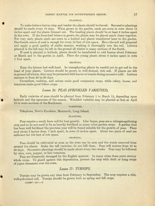 GARDEN MANUAL :FOR SOUTHWESTElI.N REGION. 17
PLANTING.
'. To make lettuce leaves crisp and tender the plants should be forced. Successive plantings
should be made every 10 days. When grown in the garden, seeds are sown in rows about 14
inches apart and the plants thinned out. The heading plants should be at least 8 inches apart
in the rows. If the loose-lew lettuce is grown the plants may be placed much closer together.
For very early plants seeds are sown in a hotbed and plants transferred later to the garden.
One-fourth ounce of seed is enough for avery 25 feet of row space. Rave tho soil well prepared
and apply a good quality of stable manure, working it thoroughly into the soil. Lettuce
planted in the fall may- be left in the ground all w-inter in many sections of the South.
If seed is planted in hotbeds, plants should be transferred to cold frames about February
or March and to the garden in .April. Plece the young plants about 8 inches apart in rows
1 foot apart,
GROWING.
Keep t.he lettu'ce bed well hoed. In taansplnnulng plants be careful not to get soil in the
head of your plants. I..ettuce should he grown in well-drained, rich soil. If plants are loft
in ground all winter, they may be protected with leaves or boards during excessive cold. Lettuce
matures in from 60 to 90 days. .
Cucumbers, radishes, and onions mnka good companion crops, while celery, beans, and
tomatoes make good follow crops.
Lesson 26: PEAS (WRINKLED VARIETIES),
Early varieties of pens should be planted from February 1 to March 15, depending UpOD
• Iatitude end the openness of the season. Wrinkled varieties may be planted as late as April
15 in some sections of the Southwest.
VAR.I:E·.r.ms.
Telephone, Nott's Excelsior, Mammoth, Long Island.
PLAN'l'INO.
Peas r-equire a sandy loam soil for best growth. Like banns, peas are 11 nitrogen-gathering
crop and so do not need to be as heavily fertilized us many other garden crops, A garden tha.t
bas boon well fertilized the previous year will be founel suitable for the growth of peas. Plant
seed about 2 inches deep, 1 inch apart, in rows 18 inches apart. .A1lOUttwo pints of seed are
sufficient for 100 feot of row space.
OROWIXO.
Pens should be cultivated as soon us l.he rows can 1)0 aceu and till} weeds removed from
around the plnnts. Steke the toll vnrieuee: do not hill them. Pens will mature from 40 to
90 dnye. Successive plantings should be made about every two weeks. Peas may be followed
by okra, corn, pepper, or late tomatoes.
Peas are frequently damaged by tho English sparrow. In mllUY cities these pests destroy
whole crops. To guard against this depredation, protect the crop with cloth or hang strips
of paper streamers over the rows.
Lesson 27: TURNIPS,
• Turnips may be grown any time from February to Sor:t.ember. The crop requires It rich,
well-pulverized soil. Turnips should be grown both us epnng and fall crops.
llSO!JOO-W-3
 