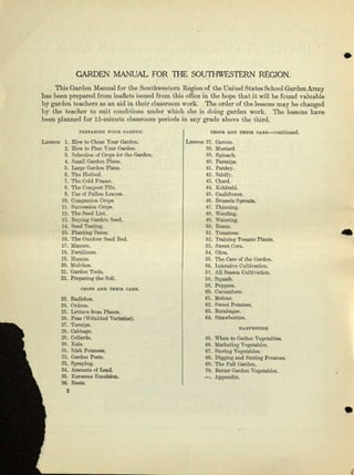 •
CARDEN MANUAL FOR TIlE SOUlHWESTERN REGION.
This Garden Manual for the.Soutbweetern Region of the United States School Garden Army
has boon prepared from leaflets issued from this office in the hope that it will be found valuable
by garden teachers as an aid in their classroom work. The order or the lessons may be changed
by the teacher to suit conditions under which she is doing garden work. The lessons have
been planned for i5-minute classroom periods in My grade above the third.
PREPAJUNG 'rctm (lAnOY-N".
LESlloN 1. How to Oboec Your Garden.
2. Row to Plan Your Garden.
3. Selection o[ Crops for the Garden.
4. Small Garden PlaJlII.
5. Large Garden Plene.
6. The Hotbed.
7. The Cold Premo.
8. The Compoo~Pile.
9. UIlO(If Fallen Lea.voa.
10. Companion Crops.
11. Buoceeton Crops.
12. Tho Seed List.
13. Buying Garden Seed.
14. Seed 'l'esting.
15. Planting DlI.tce.
10. The Outdoor Seed Bed.
11. Manure.
18. Fertilizers.
10. Humus.
20. Mulches.
21. Garden Tools.
22. Preparing the Soil.
CROPS AND TlIEIR CARE.
23. Radishes,
24. Onions.
25. Lettuce from Plante.
26. PeRIl (Wrinkled Varieties).
27. Turnips.
28. Cabbage.
29. Collards.
30. Rale.
3'1. Irish Potatoes.
32. Garden PC3t9.
33. Spraying.
34. Anenll.te of Lead.
85. Kerosene Emulsion.
36. Beets,
2
OROPS AND THEIR ccea-c-contluned.
LE8l!ON 37. Carrots.
38. Mustard.
30. Spinach.
40. Paeantpa.
41. Paraley.
42. Salsify.
43. Chard.
44. Kohlrabi.
45. Cauliflower.
46, Brussels Sprouts.
47. Thinning.
18. Weeding.
49. Watering.
50. Beane.
51. 'rcmetces,
."12,Trnining Tomato Plants.
53. Sweet. Corn.
54. Okm.
55. The Care of the Garden.
5C. Intensive Oultivaticu.
57. All Season Cultivation.
58. Squash.
59. Peppers.
CO. Cucumbers.
61. Melone.
62. Sweet Pctetoee.
63. Butabagaa.
64. Btrawberriee.
..
llAltVESTING
65. When to Gather vegetables.
GO.Marketing Vegeta.bles.
67. Storing Vegetables.
68. Digging and Storing Potutoee.
69. Tho Fall Garden.
70. Better Carden Vegetables.
-. Appendix.
•
 