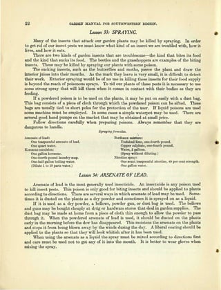 22 GARDEN MANUAL FOR SOUTHWESTERN REGION.
Lesson 33: SPRAYING.
Many of the insects that attack our garden plants may be killed by spraying. In order
to get rid of our insect pests we must know what kind of an insect we are troubled with, how it
lives, and how it eats.
There are two kinds of garden insects that are troublesome—the kind that bites its food
and the kind that sucks its food. The beetles and the grasshoppers are examples of the biting
insects. These may be killed by spraying our plants with some poison.
The sucking insects, such as the butterflies and moths, pierce the plant and draw the
interior juices into their mouths. As the mark they leave is very small, it is difficult to detect
their work. Exterior spraying would be of no use in killing these insects for their food supply
is beyond the reach of poisonous sprays. To rid our plants of these pests it is necessary to use
some strong spray that will kill them when it comes in contact with their bodies as they are
feeding.
If a powdered poison is to be used on the plants, it may be put on easily with a dust bag.
This bag consists of a piece of cloth through which the powdered poison can be sifted. These
bags are usually tied to short poles for the protection of the user. If liquid poisons are used
some machine must be employed. In some cases a simple waterpot may be used. There are
several good hand pumps on the market that may be obtained at small price.
Follow directions carefully when preparing poisons. Always remember that they are
dangerous to handle.
Spraying formulas.
Arsenate of lead:
One teaspoonful arsenate of lead.
One quart water.
Kerosene emulsion:
One gallon kerosene.
One-fourth pound laundry soap.
One-half gallon boiling water.
(Dilute 1 to 10 parts water.)
Bordeaux mixture:
Unslaked lime, one-fourth pound.
Copper sulphate, one-fourth pound.
Water, 3 gallons.
(Spray without diluting.)
Nicotine spray:
One scant teaspoonful nicotine, 40 per cent strength.
One gallon water.
Lesson34: ARSENATE OF LEAD.
Arsenate of lead is the most generally used insecticide. An insecticide is any poison used
to kill insect pests. This poison is only good for biting insects and should be applied to plants
according to directions. There are several ways in which arsenate of lead may be used. Some-
times it is dusted on the plants as a dry powder and sometimes it is sprayed on as a liquid.
If it is used as a dry powder, a bellows, powder gun, or dust bag is used. The bellows
and guns may be bought cheaply at drug or hardware stores that deal in garden supplies. The
dust bag may be made at home from a piece of cloth thin enough to allow the powder to pass
through it. When the powdered arsenate of lead is used, it should be dusted on the plants
early in the morning before the dew has disappeared. This moistens the arsenate on the plants
and stops it from being blown away by the winds during the day. A liberal coating should be
applied to the plants so that they will look whitish after it has been used.
When using the arsenate as a liquid the spray must be mixed according to directions first
and care must be used not to get any of it into the mouth. It is better to wear gloves when
mixing the spray.
 