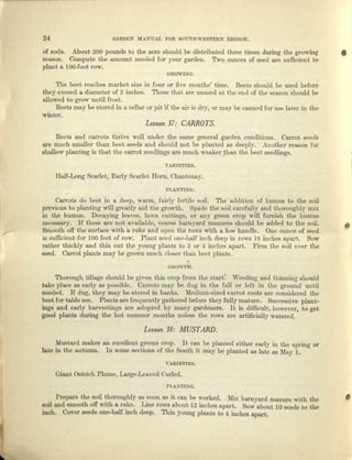 24 GARDEN MANUAL FOR SOUTHWESTERN REGION.
of soda, About 200 pounds to the acre should be distributed three times during the growing •
season. Compute the amount needed lor YOUl'garden. Two ounces of seed are sufficient to
plant a lOO-foot row.
GR01LNG.
The beet reaches market size in four or five months' time. Beets should be used before
they exceed a diameter of 2 inches. Those tha.t are unused at the end of the season should be
allowed to grow until frost.
Beets may be stored in a cellar or pit if the air is dry, or may be Calmed for use later in the
winter.
Lesson 37: CARROTS.
Beets end carrots thrive well under the same general garden conditions. Carrot seeds
are much smaller than beet seeds and should not be planted as deeply. A1lOtherreason for
shallow planting is that the carrot seedlings are much weaker theu the beet seedlings.
VAJUETIES.
Half-Long Scarlet, Early Scarlet Horn, Ohuntenuy.
..-,
PLANTIN(l.
Carrots do best in n deep, warm, fairly fertile soil. The' addition of humus to the soil
previous to pluntiug will greatly aid the growth. Spade the soil carefully and thoroughly mix
in the humus. Decaying leaves, lawn cuctinga, or any green crop will furnish the humus
necessary. If these me n.ot available, coarse barnyard manures sbould be added to the soil.
Smooth off the eurlace with a rake and open the 1'OW8 with a hoe handle. One ounce of seed
is sufficient for ]00 feet of row. Plant seed one-half inch deep in rows 18 inches apart. Sow
rather thickly and thin out the young plants to 3 or 4 inches apart, Finn the soil over the
seed. Carrot plants may be grown much closer thun beet plants .
•
•
ouowrn.
Thorough tillage should be given this crop from the stnrt~ Weeding und thinning: should
take place as early as possible. Currota ml;.tybe dug in tho full or leit in the ground until
needed. If dug, they may be stored in banks. Medium-sized carrot roots arc considered the
best for table use. Plante arc frequently gathered before thoyfully mature. Successive plant-
ings and early harvcstings arc adopted by many gardeners. It is difficult, however, to get
good plants during the hot summer months unless the rows are artificially watered.
Lesson 38: MUSTARD.
Musterd makes an excellent greens crop. It can be planted either early in the spring or
late in the autumn. In some sections of the South it may be planted as late as :May 1.
VARLETrES.
Giant Ostrich Plume, Large-Leaved Curled.
PLANTING.
Prepare the soil thoroughly lIS soon as it can be worked. Mix barnyard manure with the I
soil and smooth off with a rake. Lino rows about 12 inches apa.rt. Sow about 10 seeds to the
inch. Cover seeds one-half inch deep. Thin young plants to 4 inches apart.
 