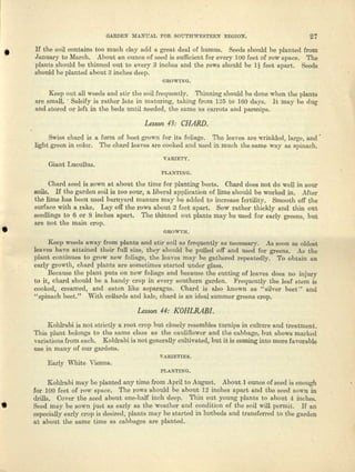 GARDEN MANUAL FOR SOUT.RWESTERN REGION. 27
• H tho soil contains too much clay add, It great deal of humus. Seeds should be planted from
January to March. About an ounce of seed is sulllcient for every 100 feet of row space. The
plants should be thinned out to every 3 inches and the rows should be Ii feet apart. Seeds
should be planted about 3 inches deep.
GROWL~G.
Keep out all weeds and stir the soil frequently. Thinning should be done when the plants
arc small .. Salsify is rather late in maturing, taking from 125 to 160 days. It may be dug
and stored 01' left in the beds uutil needed, the earns us carrots aud parsnips.
Lesson 43: CHARD.·
Swiss chard is a form of beet grown for its foliage. The leaves nrc wrinkled, large, and'
light green ill color. The chord leaves nre cooked und used in much the same .wuy as spinach.
VAIUETY.
Giant Lueullus.
PI..A:iTL ....G.
"
(lhard seed is sown at about the time for planting beets. Chard does not do well in sour
soils. H the garden soil is too SOUl', a liberal application of lime should be worked in. After
the lime has been used barnyard manure may be added to increase fertility. Smooth off the
surface with a rake. Layoff the rows about 2 feet apart. Sow rather thickly and thin out
seedlings to 6 or 8 inches apart. The thinned out plants may be used for early greens, but
are not the main crop.
GROWTH.
Keep weeds away from pleura and etic soil as frequently as necessary. ,A.ssoon as old~t
leaves have auuained their full size, they ahoukl be pulled off nnd used for greeua, .As the
plant continues to grow now foliage, the Ienves may be gathered repeatedly. To obtain fin
early growth, chard plants are sometimes started under glass.
Because the plant puts on now foliage end because the cutting of lenves does no injury
to it, chard should be !1 handy crop in every southern garden. Frequently the leaf stem is
cooked, creamed, and eaten like asparagus. Chard is nlso known as "silver beet" and
II spinach beet." With collards and kale, chard is lUI idenl summer greene crop.
Lesson 44: KOHLRABI.
Kohlrabi is not strictly a root crop but closely resembles turnips in culture and treatment.
This plant belongs to the Stffie class as the cauliflower and the cabbage, but shows marked
variations from each. Kohlrabi is not generally cultivated, but it is coming into more favol'a.ble
use in many of our gardens.
VARIETIES.
Early White Vienna.
PLANTING.
Kohlrabi may be planted My time from April to August. About 1 ounce of seed is enough
for 100 feet of row space. Tho rows should be about 12 inches apart and the seed sown in
ch-ills. Cover the seed about one-half inch deep. Thin out young plants to about 4 inches.
• Seed may be sown just as early as tho wentber and condition of the soil will- permit. If all
especially early crop i2 desired, plants may be stnrtod in hotbeds and transferred to the garden
at about the annie time as cabbages arc planted.
 