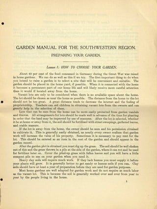 •
GARDEN MANUAL FOR THE SOUTHWESTERN REGION.
PREPARING YOUR GARDEN.
Lesson I: HOW TO CHOOSE YOUR GARDEN. /
About 40 per cent of the food consumed in Germany during the Great Wllr was raised
in homo gardens. We can do as well as this if we try. The first important thing to do wbcn
you intend to raise a. garden is to sweet a site that will be convenient and eulteble. The
garden should be placed in the home yard, ii possible. When it is connected with the home
it becomes a permanent part of our home Me and will likely receive more careful attention
then it would if located ftway from the home.
Vecnnt leta are only to be considered wben there is no nvaileble space about tho home.
The 19t should be chosen as ncar the home IlS possible. The distance from the home to the lot
should not be too great. A great distance tends to decrease the interest and the feeling of
proprietorship. Teachers can aid children in obtaining vecunt lots Jrom the owners and can
greatly help in the selection of them.
Lots that cnn be seen from the home can be mora easily protected from garden "Vandals
and thieves. All urrcngements for lots should be mnde wail in advance oCthe time for planting
in order that the land may be improved by use of manures. Alter tho lot is selected, whether
it be at home or away from it, the soil should be fertilized 'with street sweepings, gathered leaves,
and stable manure.
If the lot is a'way from the home, the owner should be seen and his permission obtained
to cultivate it. This is generally easily obtained, as nearly every owner realizes that garden
work win increase the value of his property. Bomeuimea it is ueeessury to pay rent for the
lot. 'This should be entered as an item in the cost of the garden and should appear in the
garden record.
Afoor the garden plot is obtained you must dig up tho gross. The soil should be well shaken
out of this and the graee thrown in a pile at the side of tho garden, where it can rot and be used
for fertilizer Inter on. Cover the piled-up grass with fallen leaves and you will have a.li~tle·
compost pile to use on your garden when you need it.
Heavy clay soils will require much work. If they lack humus you must supply it before
your plants will grow. It is generally better to get eendy or humus SOil6 if you can. Clay
soils should have at Ieest u year of preparation before they nrc used for garden purposes.
Moet borne gardens are well adapted for garden work and 'do nob require as much labor
as the vacant lot. This is beMUSe the soil is generally worked over and over from year to
year by the people living in the bouse .
•I
3
 