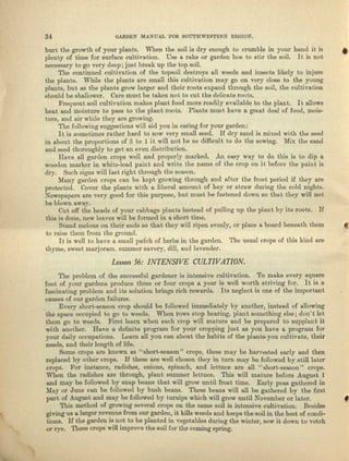 34 GARDEN MANUAL FOR SOUTHWESTERN REGIO}L
hurt the growth of your plants. When the soil is dry enough .to crumble in your hand it is •
plenty of time for surface cultivation. Use a rake or garden hoe to stir the soil. It is not
necessary to go very deep; just break up the top soil.
The continued cultivation of the topsoil destroys all weeds and insects likely to injure
the plants. While the plants are small this cultive.tion may go on very close to the young
plants, but as the plants grow larger and their roots expand through tho soil, the cultivation
should be shallower. Care must be taken not to cut the delicate roots.
Frequent soil cultivation makes plnnt food more readily available to the plant. It allows
heat and moisture to pass to the plant roots. Plants must have a great deal of food, mois-
ture, and air while they are growing.
The following suggestions will aid you in caring for your garden:
Itis sometimes rather hard to sow very small seed. If dry send is mixed with the seed
in about the proportions of 5 to 1 it will not be so difficult to do the sowing. Mix the sand
and seed thoroughly to get an even distribution.
Have all garden crops well nnd properly marked. An easy way to do this is to dip a
wooden marker in white-lend paint and write the name of the crop on it before the paint is
dry. Such signs will last right through the aeaaon.
Many garden crops can be kept growing through nnd niter the frost period if they are
protected. dover the plants with n Iibernl amount of hay or straw during tbe cold nights.
Newspapers are very good for this purpose, but must be Inetened down 80 that they will not
be blown uway.
Cut off the heads of your cabbage plants instead of pulling up the plant by its roots. If
this is done, new leaves will be formed in a short time.
Stand melons on their ends so that they will ripen evenly, 01' place a board beneath them
to raise them from the ground.
It is well to have a Sill all patch of herbs in tho garden. The usual crops of this kind are
thyme, sweet marjoram, summer savory, dill, and lavender.
Lesson 56: INTENSIVE CULTIVATION.
The problem of the successful gardener is intensive cultivation. To make every square
foot of your gardens produce three or fOUI crops a year is well worth striving for. It is a
fascinating problem and ita solution brings rich rewards. Its neglect is one of the important
causes of our garden failures.
Every short-season crop should be followed immediately by another, instead of allowing
the space occupied to go to weeds. VVhOIll'OW'S stop 'bearing, plnat, something else; don't let
them go to weeds. First lenm when each crop will mature and be prepared to supplunt it
wi th another. Heve a. definite program for YOUl'cropping just as you have a program for
yOUI daily occupations. Learn nll you cnu about the habits of the plants-you cultivate, their
needs, and their length of life.
Some crops are known as "short-season" crops, these may be harvested early and then
replaced by other crops. If these are well chosen they in turn may be followed by still later
crops. For instance, radishes, onions, spinach, and lettuce are all "short-season H crops.
When the radishes arc through, plant summer lettuce. This will mature before August 1
and may be followed by B.oap'beans tbat will grow until frost time. Early peas gathered in
Mayor June can be followed by bush beans. These beans will all be gathered by the first
part of August uud may be followed by turnips which will grow until November or later,
This method of growing several crops on the same soil is intensive cultivation. Besides
giving us a larger revenue from our garden, it kills weeds and keeps the soil in the best of condi-
tions. If the garden is not to be planted in vegetables during the winter, sow it down to vetch
or rye. These crops will improve the soil for the coming spring.
 