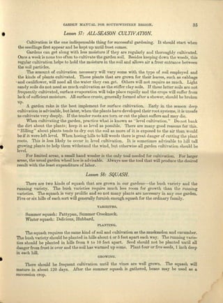 GARDEN .MANUAL ron SOUTHWESTERN ltEGION. 35
• Lesson 57: ALL-SEASON CULTIV AT/ON .
•
Cultivation is. the one indispensable thing for successful gardening. It should start when
the seedlings fust appear and be kept up until frost comes.
Gardens can get along with less moisture if they are regularly and thoroughly cultivated.
Once a week is none too often to cultivate the garden soil. Besides keeping down the weeds, shie
regulnr cultivation helps to hold the moisture in the soil and allows nir a freer eutrunce between
the soil particles.
The amount of cultivation necessary will vary some with the typo of soil employed and
the kinds of plants cultivated. Those plants that are grown for their leaves, such as cabbage
. and cauliflower, will need all the water they can get. Others will not require as much. Light
sandy soils do not need as much cultivation as the stiffer clny soils. If these lntter soils are not
frequently cultivated, surface evaporation will take place rapidly and the crops will suffer from
lack of sufficient moisture. All surface crusts, generally formed fiHer a shower, should be broken
up. A garden rnke is the best implement for surface cultivation. Early in the season deep
cultivation is advisable, but later, when the plants have developed their root systems, it is unsafe
to cultivate very deeply. If the tender roots are torn or cut the plant suffers and may die.
When cultivating the garden, practice what is known as "level cultivation." Do not bank
the dirt about the plants, keep it as level as possible. '11101'eare many good reasons for this,
"Rilling" about plants tends to dry out the soil as more of it is exposed to the air thun would
be if it were left level. When hoeing hills to kill weeds there is great danger of cutting the plant
roots. This is less likely to occur in level cultivation. It is sometimes cdvisable to hill tall
growing plants to help them withstand the wind, but otherwise all garden cultivation should be
level, '
For limited nrces, a small hand weeder is the only tool needed for cultivation, For larger
areas, the usual garden wheel hoe is advisable. ..AlWlIYSuse the tool that will produce the desired
result with the least expenditure of labor.
Lesson 58: SQUASH.
There are two kinds of squash that are grown in OUl' gardens-the bush variety and the
running "Variety. The hush veneries require much loss room for growth than the running
varieties. The squash is very prolific and so not many plants are necessary in anyone garden.
Five or six hills of each sort will generally furnish enough squush for the ordinary family.
YARIEITES.
Summer squash: Pnmypan, Summer Crookueck.
Wmter squash: Delicious, Hubbard.
PJ..,Ui"'XINO.
The squash requires t.he same kind of soil uud cultivation as the muskmelon and cucumber,
The bush variety should be planted in hills about 4 or 5 foet apart each way. Tho running varie-
ties should be planted in hills. from 8 to 10 feet apart. Seed should not be planted until all
danger from frost is over and tho soil has warmed up some. Plant Jour or five seeds, 1 inch deep
in each hill. .
• GnOWDl"G .
There should be frequent cultivation until the vines are well grown, The squash will
mature in about 120 deya. After the summer squush is gathered, beans may be used as a
succession crop.
 