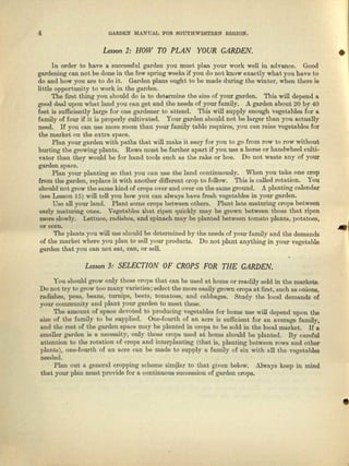 4 GARDEN MANUAL FOR SOU'l'E:WESTERN REGION.
Lesson 2: HOW TO PLAN YOUR CARDEN. •
In order to have a successful garden you must plan yOlll" work well in advance. Good
gardening can not be done in the few spring weeks if you do not know exactly whnt you have to
do and how you UIe to do it. Garden plans ought to be made during the winter, when tbere is
little oppor-tuni ty to work in the garden.
The fust thing you should do is to datarmina the 6iz~of your garden. This will depend a
good deal upon what land you call get end the needs of your family. .A. garden about 20 by 40
feet is sufficiently large for one gardener to attend. This will supply enough vegetables for a
family of four if it is properly cultivated. Your garden should not be larger then you ectuaIly
need. H you can use more room than your family table requires, you can raise vegetables for
the market on the extra space.
Plen your garden with paths that will make it easy for you to go from row to row without
hurting the growing plants. Rows must be further apart if you USG a horse or hundwbeel culti-
vator than they would be for hand tools such as the rake or hoe. Do not waste any of your
garden space.
Plan your planting eo that you can use the land continuously. When you take one crop
from the garden, replace it with another different crop to follow. This is called rotation. You
should not grow tbe same kind. of crops over und over on the same ground. A. planting calendar
(see Lesson 15) will tell you how you can always have fresh vegetables in your garden.
Use all your land. Plant some crops between others. Plant lute maturing crops between
early maturing ones. Vegetebloe that ripen quickly may be grown between those that ripen
more slowly. Lettuce, radishes, end spinach may be planted between tomato plants, potatoes,
moo~ .lThe plants you will usa should be determined by the needs of your family and the demands
of the market where you plan to sell your products. Do not plant anything in your vegetable
garden that you can not eat, can, or sell.
Lesson 3: SELECTION OF CROPS FOR THE CARDEN.
You should grow only those crops that can be used at home or readily sold in tho markets.
Do Dot try to grow too mfU1~varieties; select the mora easily grown crops at first, such as oni0113,
radishes, pOllS, benne, turrups, boots, tomatoes, and cabbages. Study the local demands of
your community find plant your gurdon to meet these.
The amount of space devoted to producing vegetables for home use will depend upon the
size of the family to be supplied. One-fourth of an ecre is sufficient for an average family,
and the rest of the garden space DUl.Y be planted In crops to be sold in the local market. If a
smaller garden is a necessity, only those crops used at homo should be planted. By careful
attention to the rotation of crops and interplnntiug (that is, planting between rows nod other
plants), one-fourth of an acre can be made to supply it. family of six with all tho vegeteblee
needed.
Plnn out n general cropping scheme simjlur to that given bolow. Always keep in mind
that your plun must provide for R continuous succession of garden crops.
•
 