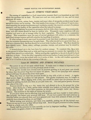 QARDEN MANUAL FOR SOUTHWESTERN REGION. 41
• Lesson 67: STORING VEGETABLES,
•
The storing of vegetables is a. food conservation measure that is as important as any with
which the gardener has to deal. Wo must save and use every product we can, and we must
eliminate all waste.
Potatoes, carrots, onions, beets, turnips, and many other of our garden products may be pre-
served for winter use by storing. The best results from storage will be obtained if care is exer-
cised regarding the proper temperature and ventilation needed, the requisite nmount of moisture
necessary, and the quality of the vegetables when first placed in storage.
Some vegetables may be stored on our pantry shelves while others require cellar nccommoda-
tiona, and still others should be kept in outdoor pits. Frequently many neighbors "ill join
together and erect a pit or storage collar for their vegetables. This is known as community
storage. This cooperation upon the part of several gardeners will reduce to a minimum the
individual storage expense nnd will expedite the handling of products.
If cellar storage is used, care must be exercised tosee that there is sufficient ventilation and
that the requisite temperature may be easily kept. The cellar should have a good dirt floor, or,
if it has a concrete Boor, the floor should be covered with 3 inches of saud. This floor should be
kept slightly moist. Beets, celery, cabbage, parsnips, turnips, and potatoes may be stored in
the collar.
A mound-shaped IlH is the beat form for outdoor storage. To construct this, dig a hole
in the ground 6 inches deep and I1S wide and long as necessary to contain the vegetables to be
stored when placed in a conical pile. Before putting the vegetables in the pit it should be lined
with hay or straw. Cover the piled vegetables with several inches of same material used to line
the pit. Finally, cover the mound with 4 or 5 inches of dirt. As the cold weather approaches
add 10 or 12 inches of dirt to the covering of the pit.
Lesson 68: DIGGING AND STORING POTATOES,
The potato is one of our most valued foods. It ranks next to wheat in importance, end
many European countries use it as the principal ar-ticle of diet.
Every garden should have several rows of potatoes growing in it, and great core should
be taken that the potato bug does not injure the plants. One or two sprayings with arsenate
of lead will keep the plente free from. these pests.
When the vines are dead the potatoes should be dug with a fork or treevel. A regular
tined potato digger is excellent for this purpose. This garden implement may be bought Itt
any supply store. When digging with II fork, care should be taken that the potatoes are not
injured by jabbing the fork into them as you pull them out. Cuts and gashes greatly decrease
the value of the crop.
Potatoes should be dug on a. dry, sunny day and allowed to lie on the ground for a few
hours. .ASterdrying for f1 while, gather them carefully into baskets or boxes and carry them
to the cellar or shed. Do not leave potatoes au the ground overnight under any circum-
stances. The moisture in the night air injures the potato.
If you have taken care in selecting your seed. potatoes, and have tended to their cultive-
tion properly, the better your potatoes will keep. If you. have .soaked the seed potatoes ~
Iormnlin before you pluuted them and have sprayed your vines WIth arsenate of lead, you will
probably have tubers free from rot and blight. . . . .
Before-storing your potatoes, sort them over carefully, picking out all ~e injured ones.
• These you can use a.t once, as they will not-keep welL Store the good potatoes m boxes, barrels,
or bins in a fairly cool, dry cellar.
Nearly half the potatoes we raise annually nre lost by improper handling. This is unnec-
essary and is too great a waste to be tolerated.
 