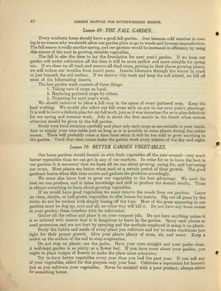 42 GARDEN MANUAL FOR SOUTHWESTERN BEGlON.
Lesson 69: THE FALL CARDEN.
Every southern home should have a good fall garden. Just because cold weather is com-
ing is no reason why we should allow our garden plots to go to weeds and become unproductive.
The fall season isreally another epring.nnd OUl' gardens would be increased in efficiency by using
this season of the year in growing suitable vegetables.
The fall is also the time to lay the foundation for next year's garden. If we keep our
garden soil under cultivation all the time it will be more mellow and more suitable for spring
use. IT we clean up all trash and remove all dead crops, putting in their places growing plants,
we will reduce our troubles from insect pests. Insects hibernate through the winter in trash
Or just beneath the soil surface. If we destroy this trash and keep tho soil stirred, we l.-ill off
most of the hibernating insects.
The late garden work consists of three things:
1. Taking care of crops on hand.
2. Replacing gathered crops by others.
3. Preparing for next yenr's work.
We should endeavor to place a fall crop in the space of every gathered crop. Keep the
land working. Wl} should also select our full crops with an eye to OU1' next year's plantings.
Itis well to have a definite plan for our fall work, jU.51. as it WIlS important for us to plan definitely
for our spring and summer work. July is about the first month in the South when serious
attention should be given to the full garden.
Study your local situation carefully and plant only such Cl'OpS as are suitable to your needs.
Aim to supply your own table just as long as it is possible to l'llise plants during the colder
season. There will probably come a time later when it will be too cold to grow anything in
tho garden. Until that lime comes make the garden work every minute of the day and night.
Lesson70: BETTER CARDEN VEGETABLES.
Our home gardens should fumieh us with fresh vegetables all the year around-very much
better vegetables than we can get in any of our markets. In order for us to have the beat in
our gardens it is necessary that we learn all we can about growing, caring for, and harvesting
our crops. :Most plants are better when used at a certain period of their growth. The good
gardener learns when this time occurs nnd gathers his products accordingly.
We must also know how to grow our vegetables to the best advuntega. We need the
best we can produce, and it takes knowledge and skill to produce the desired results. There
is always something to learn about growing vegetebles.
If we would have good vegetables we must remove the weeds from Our gardens. Leave
no vines, shrubs, or half-grown vegetables to offer homes for insects. Dig out all grass by the
roots; do not be content with simply hoeing off the tops. Most of the gmae appearing in our
gardens must be dug up, root nnd ull; no other way will kill it. Do not have nuy loose etcnes
in your garden; these interfere with its cultivation.
Gather all the refuse and plnce it on your compost pile. Do not burn anything unless it
is so infested with insects tbat it is dangerous to leave in. the garden. Spray such plants (IS
need protection and are not hurt by spraying und the methods employed in using it on plants.
Study the habits nod needs of every plant you cultivate end try to make conditions just
right for their proper growth. Give your plants plenty of room, air, and water. Keep a
mulch au the surface of tho soil to stop evaporation.
Do not step on plants; use the paths. Have your rows straight and your paths clean.
A well-kept garden is as pretty as a flower bed. If you have room about your garden, you
ought to plant hedges of flowers to make the place more a.ttrn.etive.
Try to have better vegetables every year than yon had tbe past year. If you sell any
of your vegetables, select for this purpose only your best. Cultivate a reputation for honesty
[uet as you cultivnte your vegetables. Never be satisfied with a poor product; always strive
for something better.
 