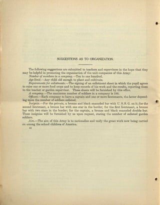 .'
SUGGf.STIONS AS TO ORGANIZATION.
The following suggestions are submitted to teachers and supervisors in the hope that they
may be helpful in promoting the organization of the unit companies oC this Army:
Number of membersin a company.-Ten to one hundred.
Age limit.-Any child old enough to plant and cultivate.
Requ.ire:ment8for enZistments.-Tne signing of an enlistment sheet in which the pupil agrees
to raise one or 'more food crops and to keep records of his work and the results, reporting them
to the teacher or garden supervisor. These shoots will be furnished by this olllce.
A. company.-The maximum. number of soldiers in a company is 100.
Officers.-Each company to have a captain and one or more lieutenants, the lo.tter depend-
ing upon tho number of soldiers enlisted. .
Iwifl~ia.-Fol'the private, 0. bronze and black enameled bar with U. S. S. G. on it; for the
second lieutenant, It bronze bnr with one star in tho border; for the first lieutenant, a bronze
bar with two stars in. the border; for the captain, a bronze and black enameled double bur.
These insignias will be Iumished by us upon request, stating the number of enlisted garden
soldiers.
Aim.-The aim of this Army is to nariouulize and unify the groat work now being curried
on muong the school children of America.
"
 