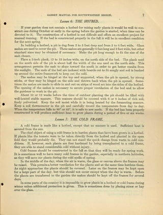 e
·e·,
•
GARDEN MANUAL FOR SOUTHWESTERN REGION. 7
Lesson 6: THE HOTBED.
If yOUI' garden does not contain a hotbed for raising early plants it would be well to con-
struct one during October or early in the spring before the garden is started, when time can be
devoted to it. Tho construction of 11 hotbed is not difficult and offers an excellent project for
manual training. If the bed is constructed properly in the fall it will be in excellent condition
for the next spring.
In building i hotbed, u. pit is dug from 2 to 3 feet deep and from 5 to 6 feet wide. Gl/lSS
enshee are used to cover the pit. These eeehee are generally 6 feet long and 3 feet wide, but other
etendnrd sizes muy be obtained if necessary. Make the pit long enough to fit the size of the
sash chosen.
Place It z-inch plank, 12 to 15 inches wide, on the north side of the bed. The plank used
on the south side of tho pit is about half the width or the one used on the north side. 'Ibls
arrangement permits the S1l.Sh: to slope toward the south in order to get better results from
the sunlight. 'Ibe ends of the bed are inclosed with boards cut to fit snugly and soil Is bunked
up around tho entire framework to keep out the cold.
The sashes may be hinged at the t-op nnd supported, when the pit is opened, by strong
sticks, or they may be hinged on the side and thrown back when the pit is opened. Some-
times the sashes fire made to slide in and out on strips of wood set into the sides of the hotbed.
'I'be opening of the sashes is necessary to secure proper ventilation of the bed and to allow
the gardener to work in the pi t.
About 10 or 12 weeks before the time of outdoor planting the pit should be filled with
well-heated stable manure. This mauura should be covered with 6 or 8 inches of rich soil,
finely pulverized. Keep the ~0i1moist ,·vbile it is being heated by the fermenting manure.
Keep a soil thermometer .in the pit and carefully record the temperature from day to day.
when the temperature falls to 90" or 85°, jt is safe to sow seeds. U the bed has been properly
constructed it will produce sufficient heat to grow plants during a. period of five or six weeks.
Lesson 7: THE COLD FRAME.
A cold frame is made like a hotbed, except that no manure is used. Sufficient heat is
secured from the SUllo
The chief object of using a. cold frame is to harden plants that have been grown in a hotbed.
Iiplnute like the tomato were to be taken directly from the hotbed and plnnted in the open
field they would probably die. They CM not stand the quick change from warm to cold con-
ditions. If) however, such plants UTefirst hardened by being tranepleuted to a cold frame,
they ere able to stand cousidereble cold ,...ithout injury.
Cold Iramee should be constructed in the fnll so that they will be ready for spring work.
It is sometimes well to have II1any cold frames in the garden, especially in northern h.titudes,
as they will save OliTplflllts during the cold spells of spling.
In the middle of the da)~, when ilia air is warmj the glnss o,r canvlS nbove tho frnmes may
be raised. This pcrmitsa better ventila.tion for the plants nod at the same time httrdens them.
As night approoches the plants should be covered. Later on the f'Tamcs may be kept open
for 1). large pm:t of the day, but this should not occur oxcept when the day is Wnrtn. Before
tho plants lire trnns.ferred to the garden tbe slishes should be kept off the frames for seveml
days.
In some pn.rts of the country it is impossiblo to grow plants in a hotbod or cold fl·llJDO during
winter unless ndditional protection is given. This is sometimes done by placing straw or hay
over t.he glass.
 