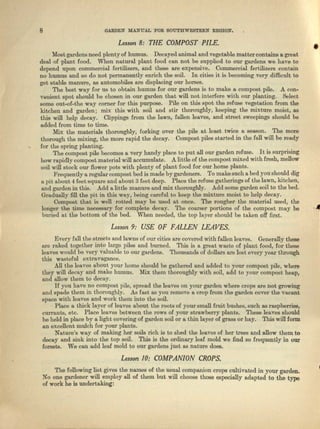 8 GARDEN MANUAL 'FOR SOUTHWESTERN REGION.
Lesson 8: THE COMPOST PILE.
•Most gardens need plcnty of humus. Decayed animal and vegetable matter conteine 8. great
deal of plant food. When natural plant food cun not be supplied to our gcrdeue we have to
depend upon commercial fertilizers, nnd these are expensive. Commercial fertilizers contain
no humus and so do not permanently enrich the soil. In cities it is becoming very difficult to
get stable manure, as automobiles arc displacing our horses.
The beet way for us to obtain humus for our gardens is to make a compost pile. A coo-
vanient spot should be chosen in our garden that will not interfere with our planting. Select
some out-of-the way corner for this purpose. Pile on this spot the refuse vegetation from the
kitchen IIJld garden; mix this with soil and stir thoroughly, keeping the mixture moist, as
this will help decay. Clippings from the lawn, fullen leaves, and street sweepings should be
added from time to time.
Mix tho materials thoroughly, forking over tho pile at least twice a season. ThE) mora
thorough the mixing, the more rapid the decay. Compost piles started in the full will be ready
for the spring planting.
The compost pile becomes a very handy place to put all our garden refuse. It is surprising
how rapidly compost material will accumulate. A little of the compost mixed with fresh, mellow
soil will stock our flower pete with plenty of plnnt food for our homo plants .
Prequently a regular compost bed is made by gardeuera. To make such a bed you should dig
n. pit about 4 Ieat squere and about 3 feet deep. Place the refuse gatherings of the IO;Wll, kitchen,
and gnrden in this. Add a little manure and mix thoroughly. Add some garden soil to the bed.
Gradually fill the pit. in this way, being careful to keep the mixture moist to help decay.
Compost that is well rotted ma~y be used at once. The rougher the material used, the
longer the time necessary for complete decay. The coarser portions of the compost may be
buried at the bottom of the bed. When needed, the top layer should be taken off first.
·A
Lesson 9: USE OF FALLEN LEAVES.
Every full the streets and lawns of our cities ere covered with fallon loaves. Generally these
11.1'0 raked together into large piles and burned. This is a great waste of plant Iced, for these
leaves would be very valuable to our gardens. Thousands of dollars ere lost every year through
this wasteful extrcvngance.
All the leaves about your home should be gathered and added to your compost pile, where
they will decay und make humus. Mix them thoroughly with Boil, add to your compost heap,
and allow them to decay.
If you have no compost pile, spread the leaves on your garden where crops are not growing
and spade them in thoroughly. AI. fast, us you remove It crop from the garden cover the vacant
space with loaves and work them into the soil.
Place It thick layer of leaves about the roots of your smell fruit bushes, such as ruspberriee,
currants, etc. Place leaves between the rows of your strawberry plants. 'Ibese leaves should
be held in place by a light covering of garden soil or a thin layer of grass or hay. This will form
an excellent mulch for your plants.
Nature's way of making her soils rich is to shed the leaves of. her trees and allow them to
decay and sink into the top soil. This is the ordinary leal mold we find so frequently in our
forests. We can add leal mold to our gardens just as nature doee.
Lesson 10: COMPANION CROPS.
The following list gives the names of the usual companion crepe cultivated in your garden.
No one gardener will employ all of them but will choose those especially adapted to the type
of work he is undertaking:
 