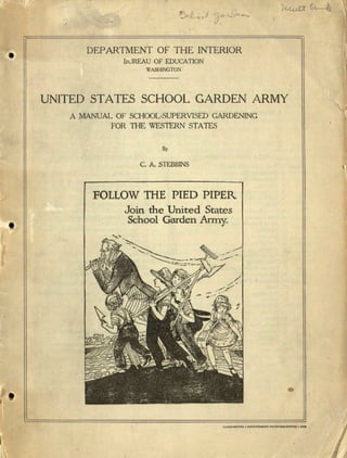 /
DEPARTMENT OF THE INTERIOR
BUREAU OF EDUCATION
WASHINGTON
UNITED STATES SCHOOL GARDEN ARMY
A MANUAL OF SCHOOL-SUPERVISED GARDENING
FOR THE WES1ERN STATES
By
C. A. STEBBINS
FOLLOW THE PIED PIPER
Join the 'United States
School Garden Army.
•
 