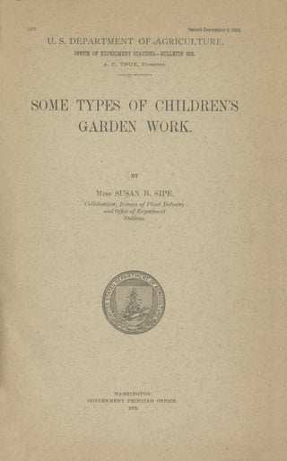 1473 Issued December 5, 1912.
U. S. DEPARTMENT OF AGRICULTURE.
OFFICE OF EXPERIMENT STATIONS-BULLETIN 252.
A. C. TRUE, Director.
SO~{E TYPES OF OHILDREN'S
GARDEN WORK.
BY
MISS SUSAJ B. SIPE,
Collaborator; Bureau, of Plant Industry
and Office of Experiment
Stations.
WASHING'l'ON:
GOVERNMENT PRINTING OFFICE
19J2.
 