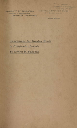 IVERSITY OF CALIFORNIA
COLLEGE OF" AGRICULTURE
BERKELEY, CALIFORNIA
AGRICULTURAL EXPERIMENT STATION
E. J. WICKSON, DIRECTOR
CIRCULAR 46
Suggestions for Garden W or1(
in California Schools
By Ernest Be 'Babcock
 
