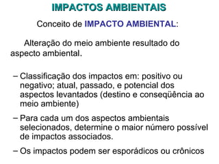 IMPACTOS AMBIENTAISIMPACTOS AMBIENTAIS
Conceito de IMPACTO AMBIENTAL:
Alteração do meio ambiente resultado do
aspecto ambiental.
– Classificação dos impactos em: positivo ou
negativo; atual, passado, e potencial dos
aspectos levantados (destino e conseqüência ao
meio ambiente)
– Para cada um dos aspectos ambientais
selecionados, determine o maior número possível
de impactos associados.
– Os impactos podem ser esporádicos ou crônicos
 