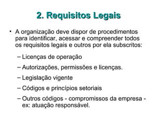 2. Requisitos Legais2. Requisitos Legais
• A organização deve dispor de procedimentos
para identificar, acessar e compreender todos
os requisitos legais e outros por ela subscritos:
– Licenças de operação
– Autorizações, permissões e licenças.
– Legislação vigente
– Códigos e princípios setoriais
– Outros códigos - compromissos da empresa -
ex: atuação responsável.
 