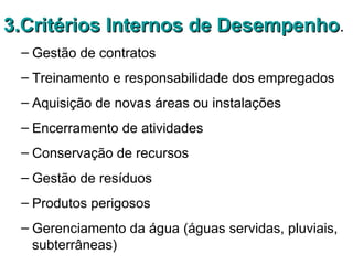 3.Critérios Internos de Desempenho3.Critérios Internos de Desempenho.
– Gestão de contratos
– Treinamento e responsabilidade dos empregados
– Aquisição de novas áreas ou instalações
– Encerramento de atividades
– Conservação de recursos
– Gestão de resíduos
– Produtos perigosos
– Gerenciamento da água (águas servidas, pluviais,
subterrâneas)
 