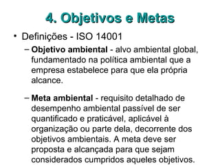 4. Objetivos e Metas4. Objetivos e Metas
• Definições - ISO 14001
– Objetivo ambiental - alvo ambiental global,
fundamentado na política ambiental que a
empresa estabelece para que ela própria
alcance.
– Meta ambiental - requisito detalhado de
desempenho ambiental passível de ser
quantificado e praticável, aplicável à
organização ou parte dela, decorrente dos
objetivos ambientais. A meta deve ser
proposta e alcançada para que sejam
considerados cumpridos aqueles objetivos.
 