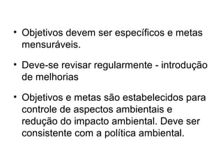 • Objetivos devem ser específicos e metas
mensuráveis.
• Deve-se revisar regularmente - introdução
de melhorias
• Objetivos e metas são estabelecidos para
controle de aspectos ambientais e
redução do impacto ambiental. Deve ser
consistente com a política ambiental.
 