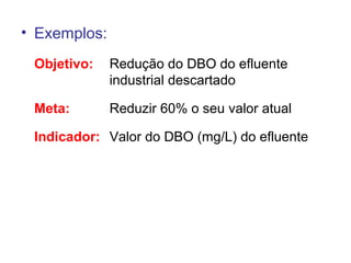 • Exemplos:
Objetivo: Redução do DBO do efluente
industrial descartado
Meta: Reduzir 60% o seu valor atual
Indicador: Valor do DBO (mg/L) do efluente
 