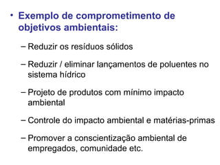 • Exemplo de comprometimento de
objetivos ambientais:
– Reduzir os resíduos sólidos
– Reduzir / eliminar lançamentos de poluentes no
sistema hídrico
– Projeto de produtos com mínimo impacto
ambiental
– Controle do impacto ambiental e matérias-primas
– Promover a conscientização ambiental de
empregados, comunidade etc.
 