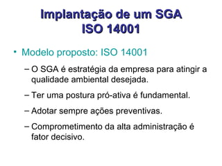 Implantação de um SGAImplantação de um SGA
ISO 14001ISO 14001
• Modelo proposto: ISO 14001
– O SGA é estratégia da empresa para atingir a
qualidade ambiental desejada.
– Ter uma postura pró-ativa é fundamental.
– Adotar sempre ações preventivas.
– Comprometimento da alta administração é
fator decisivo.
 