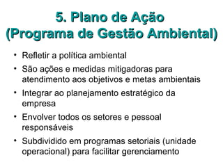 5. Plano de Ação5. Plano de Ação
(Programa de Gestão Ambiental)(Programa de Gestão Ambiental)
• Refletir a política ambiental
• São ações e medidas mitigadoras para
atendimento aos objetivos e metas ambientais
• Integrar ao planejamento estratégico da
empresa
• Envolver todos os setores e pessoal
responsáveis
• Subdividido em programas setoriais (unidade
operacional) para facilitar gerenciamento
 