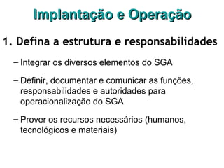 Implantação e OperaçãoImplantação e Operação
1. Defina a estrutura e responsabilidades
– Integrar os diversos elementos do SGA
– Definir, documentar e comunicar as funções,
responsabilidades e autoridades para
operacionalização do SGA
– Prover os recursos necessários (humanos,
tecnológicos e materiais)
 