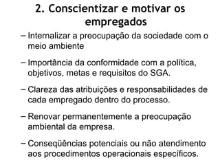 – Internalizar a preocupação da sociedade com o
meio ambiente
– Importância da conformidade com a política,
objetivos, metas e requisitos do SGA.
– Clareza das atribuições e responsabilidades de
cada empregado dentro do processo.
– Renovar permanentemente a preocupação
ambiental da empresa.
– Conseqüências potenciais ou não atendimento
aos procedimentos operacionais específicos.
2. Conscientizar e motivar os
empregados
 